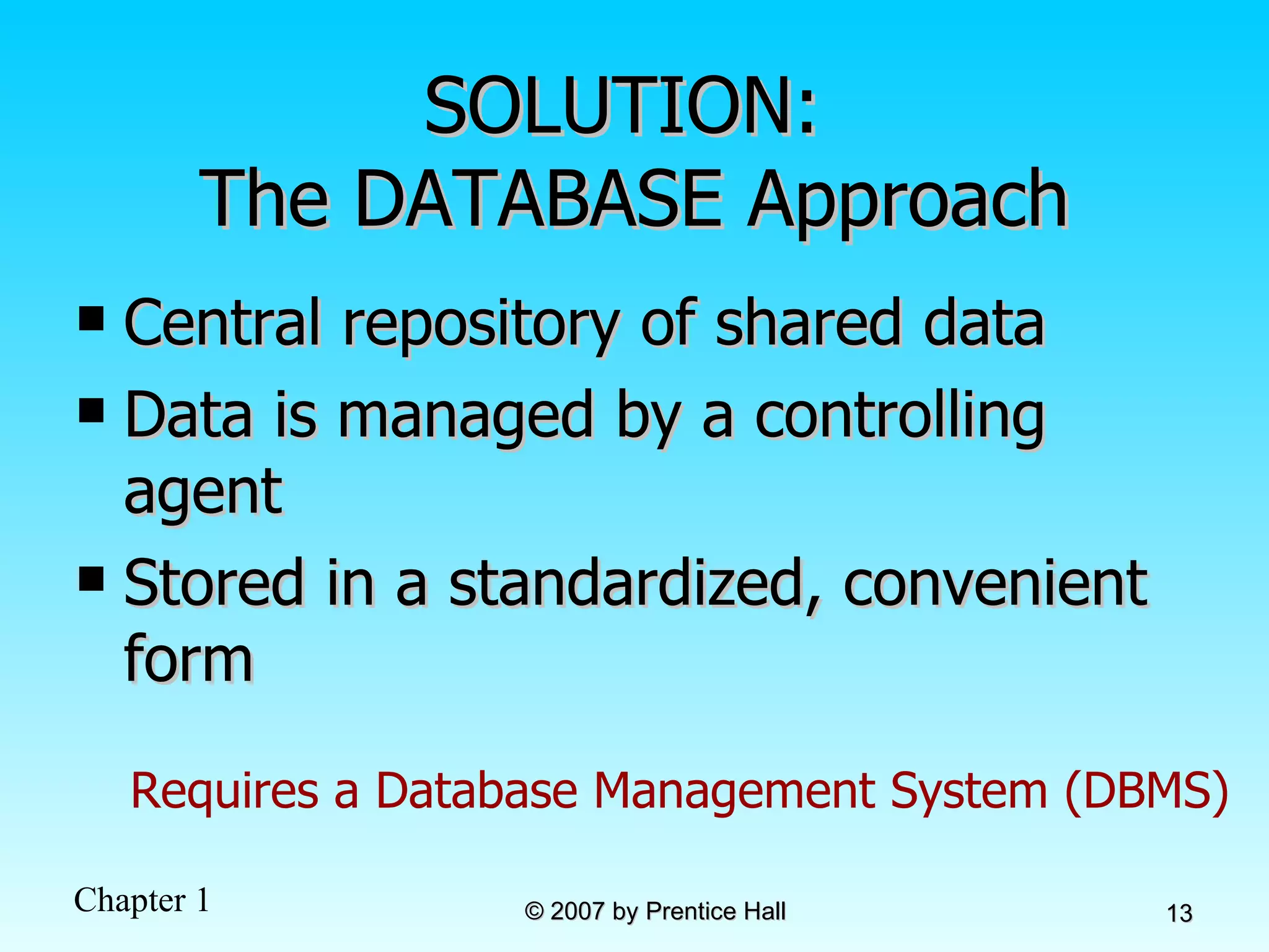 SOLUTION:  The DATABASE Approach Central repository of shared data Data is managed by a controlling agent Stored in a standardized, convenient form Requires a Database Management System (DBMS) 