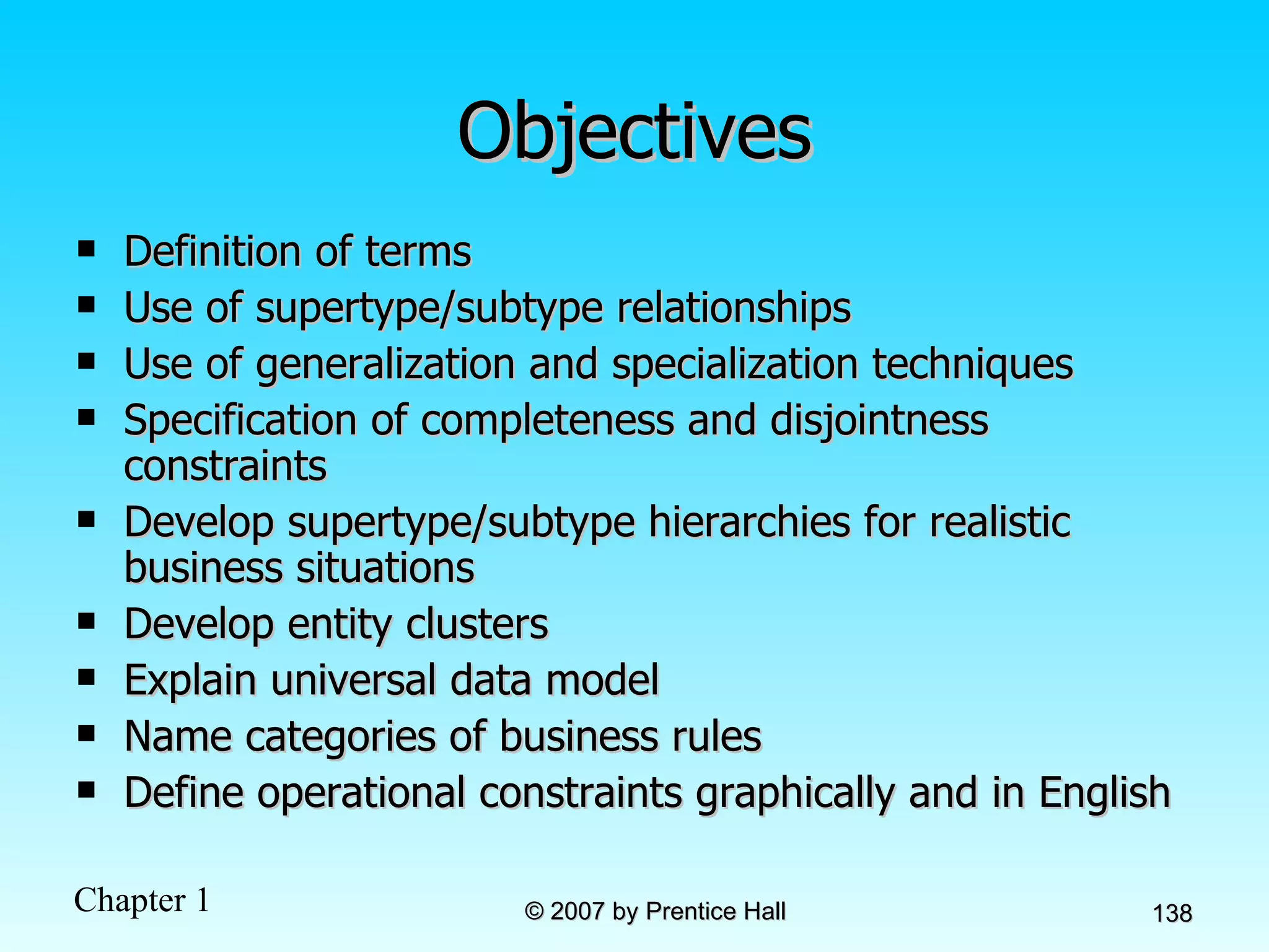 Objectives Definition of terms Use of supertype/subtype relationships Use of generalization and specialization techniques Specification of completeness and disjointness constraints Develop supertype/subtype hierarchies for realistic business situations Develop entity clusters Explain universal data model Name categories of business rules Define operational constraints graphically and in English 