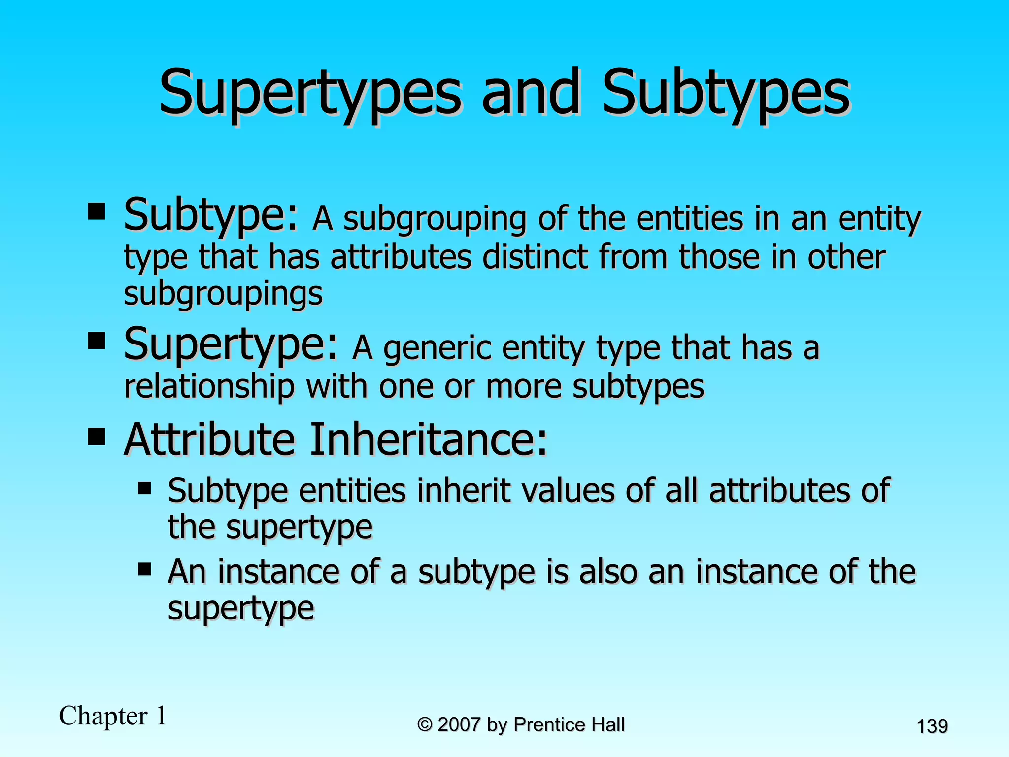 Supertypes and Subtypes Subtype:   A subgrouping of the entities in an entity type that has attributes distinct from those in other subgroupings Supertype:   A generic entity type that has a relationship with one or more subtypes Attribute Inheritance: Subtype entities inherit values of all attributes of the supertype An instance of a subtype is also an instance of the supertype 