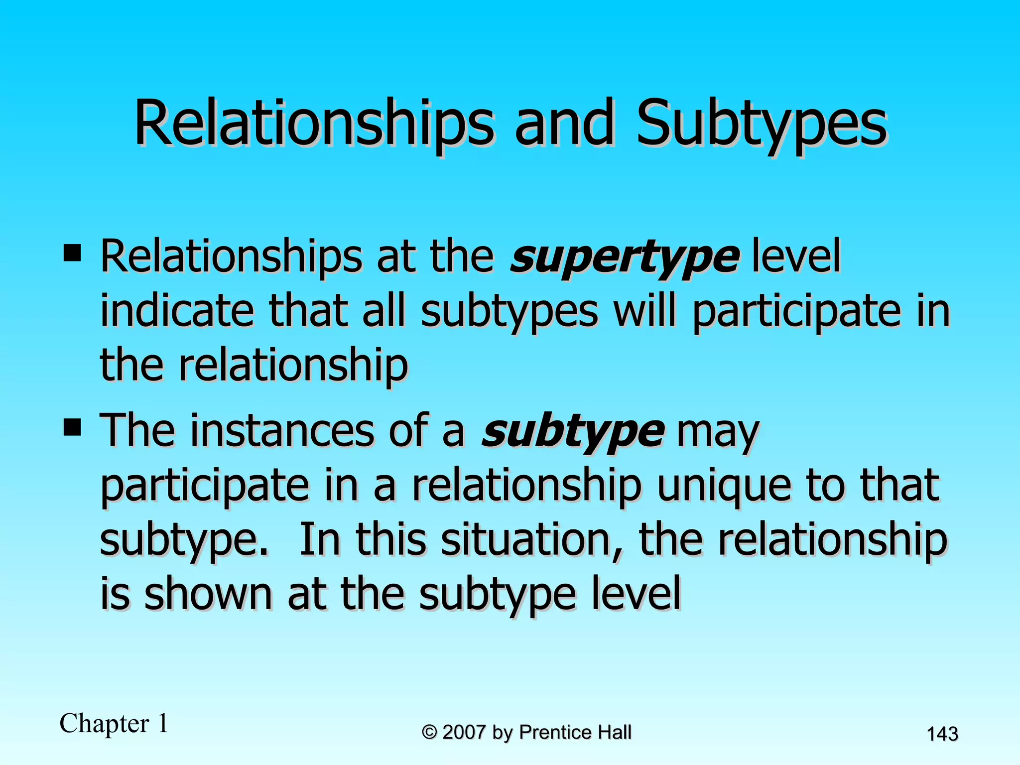 Relationships and Subtypes Relationships at the  supertype  level indicate that all subtypes will participate in the relationship The instances of a  subtype  may participate in a relationship unique to that subtype.  In this situation, the relationship is shown at the subtype level 