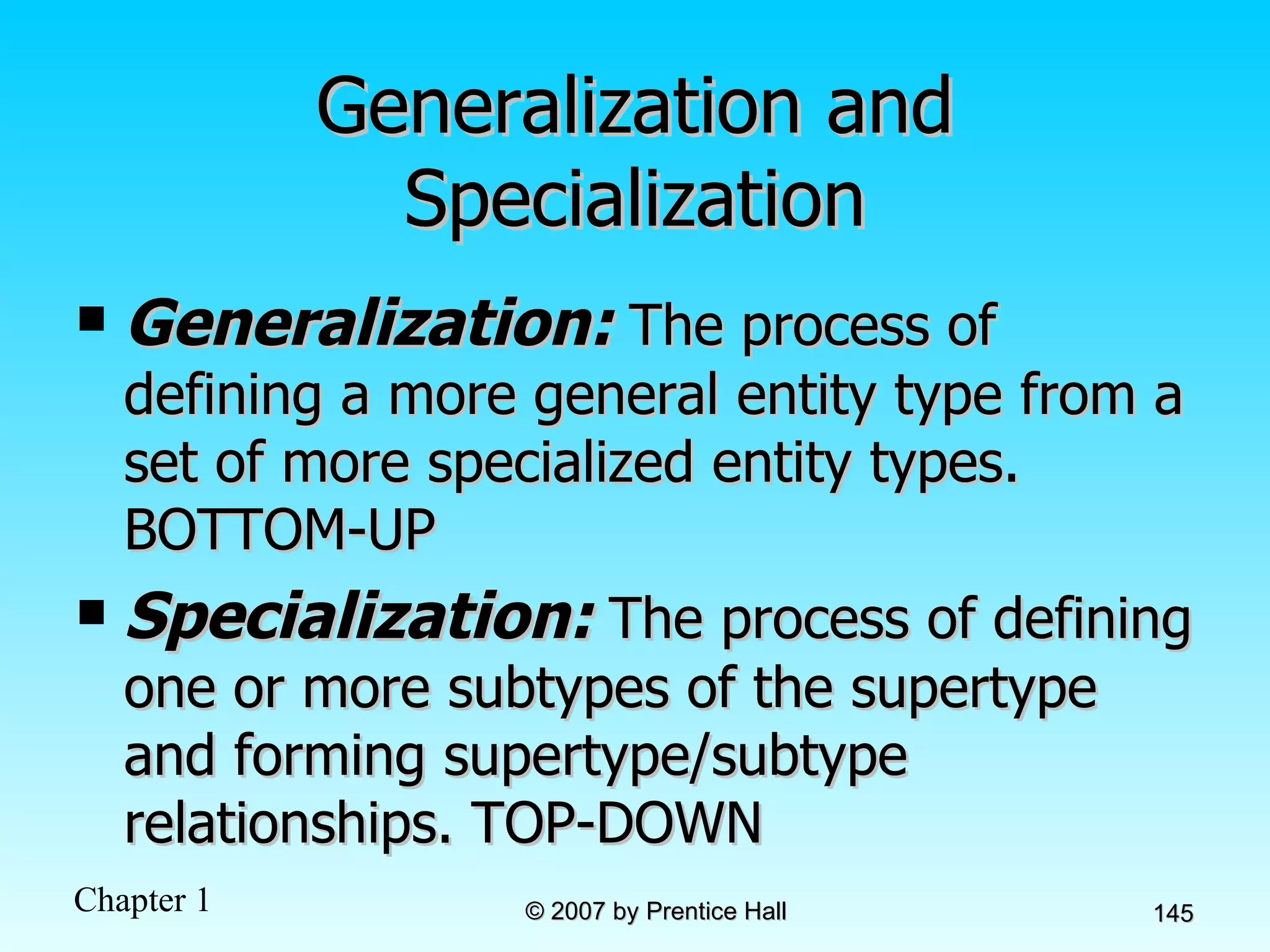 Generalization and Specialization Generalization:  The process of defining a more general entity type from a set of more specialized entity types. BOTTOM-UP Specialization:  The process of defining one or more subtypes of the supertype and forming supertype/subtype relationships. TOP-DOWN 