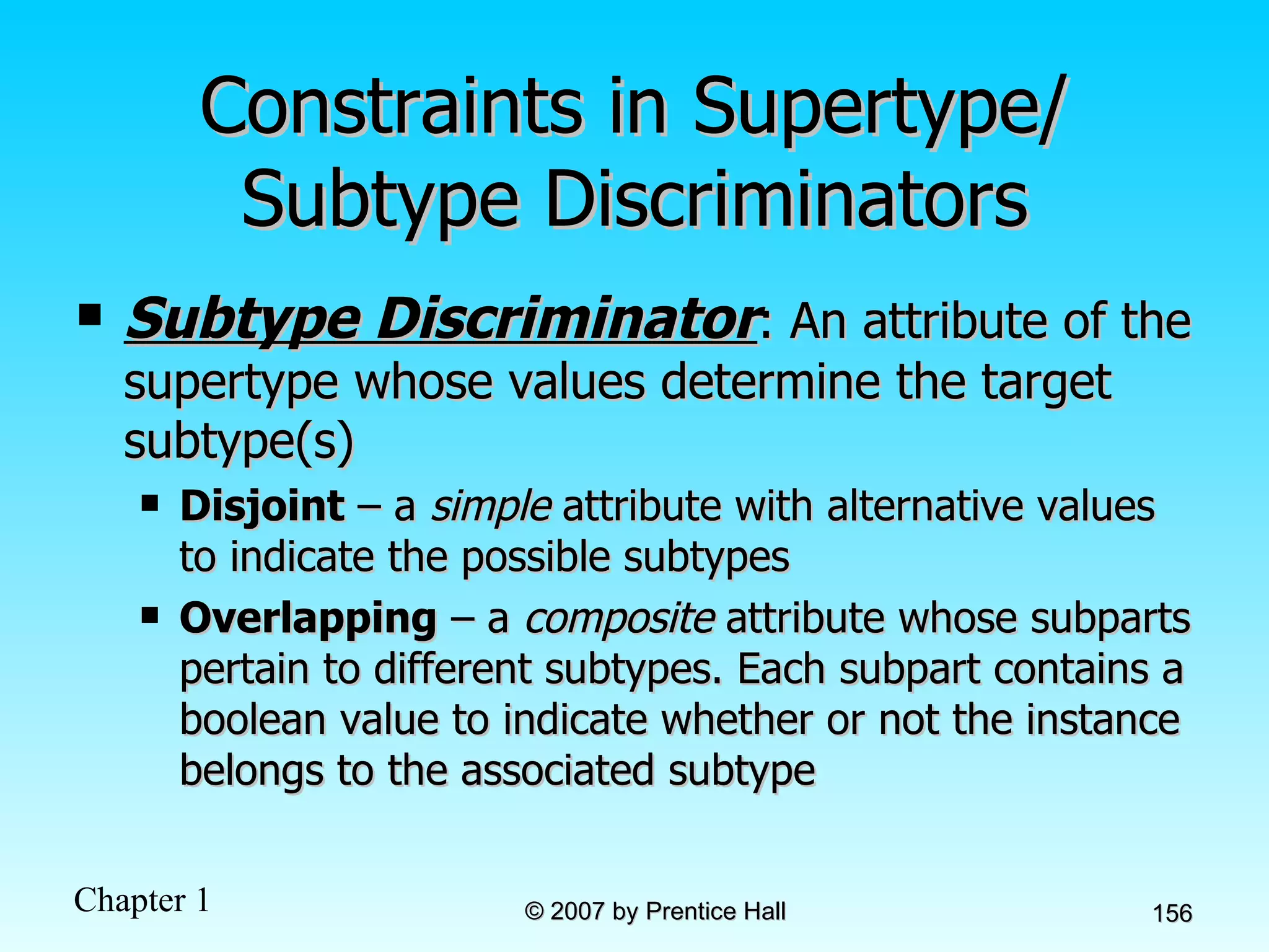 Constraints in Supertype/ Subtype Discriminators Subtype Discriminator : An attribute of the supertype whose values determine the target subtype(s) Disjoint  – a  simple  attribute with alternative values to indicate the possible subtypes Overlapping  – a  composite  attribute whose subparts pertain to different subtypes. Each subpart contains a boolean value to indicate whether or not the instance belongs to the associated subtype 