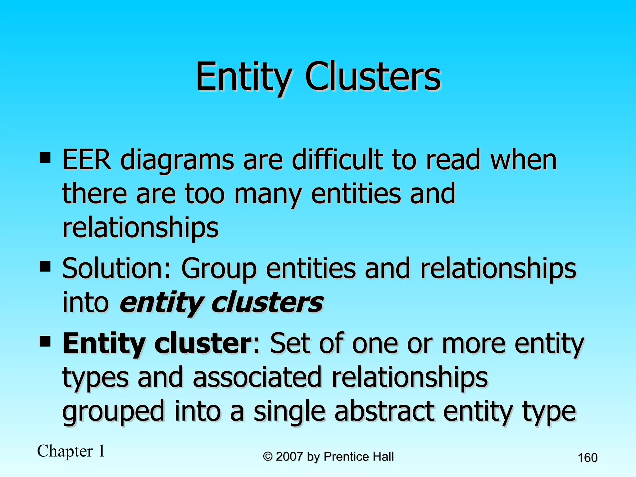 Entity Clusters EER diagrams are difficult to read when there are too many entities and relationships Solution: Group entities and relationships into  entity clusters Entity cluster : Set of one or more entity types and associated relationships grouped into a single abstract entity type 
