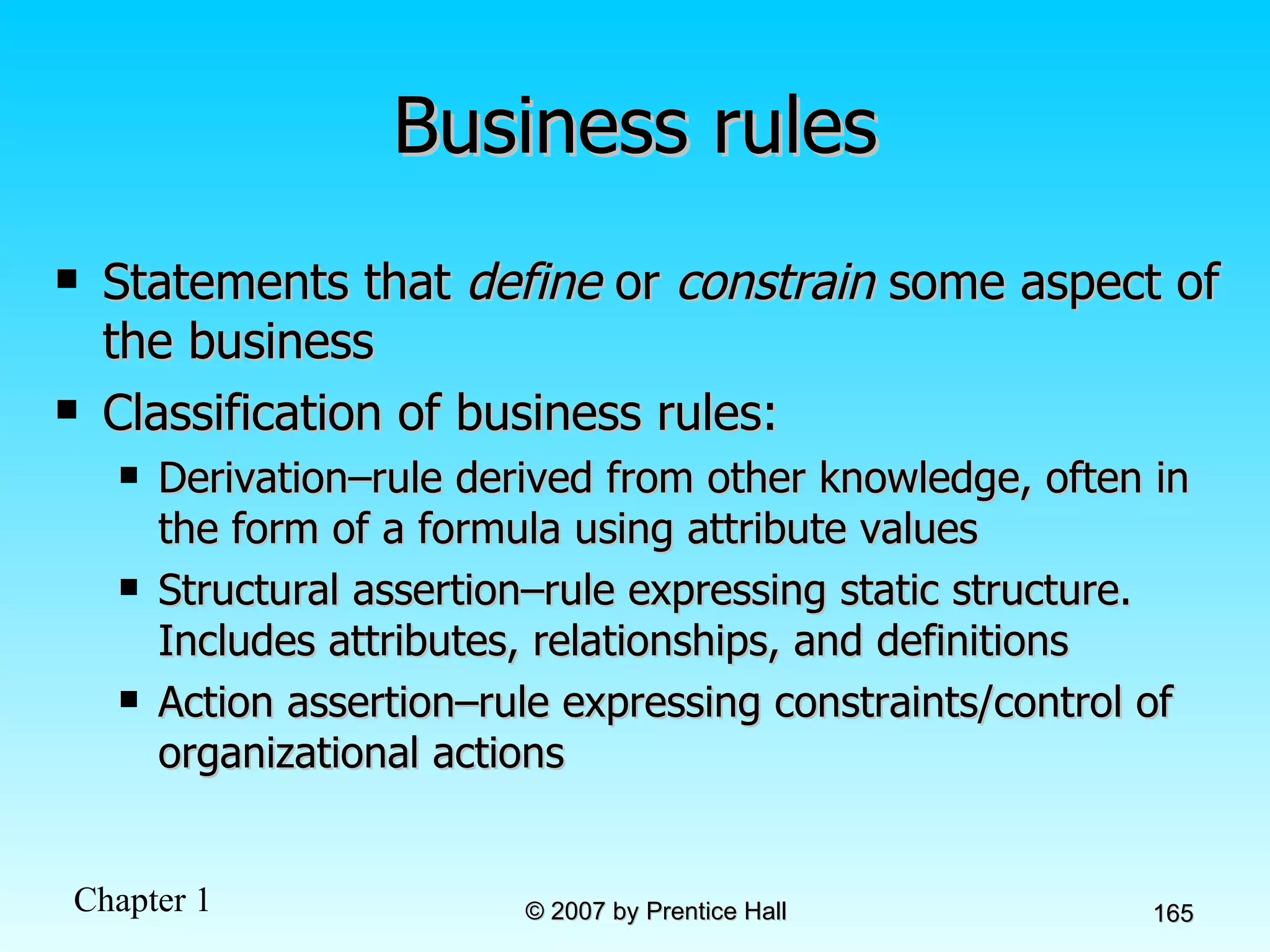 Business rules Statements that  define  or  constrain  some aspect of the business Classification of business rules: Derivation–rule derived from other knowledge, often in the form of a formula using attribute values Structural assertion–rule expressing static structure. Includes attributes, relationships, and definitions Action assertion–rule expressing constraints/control of organizational actions 