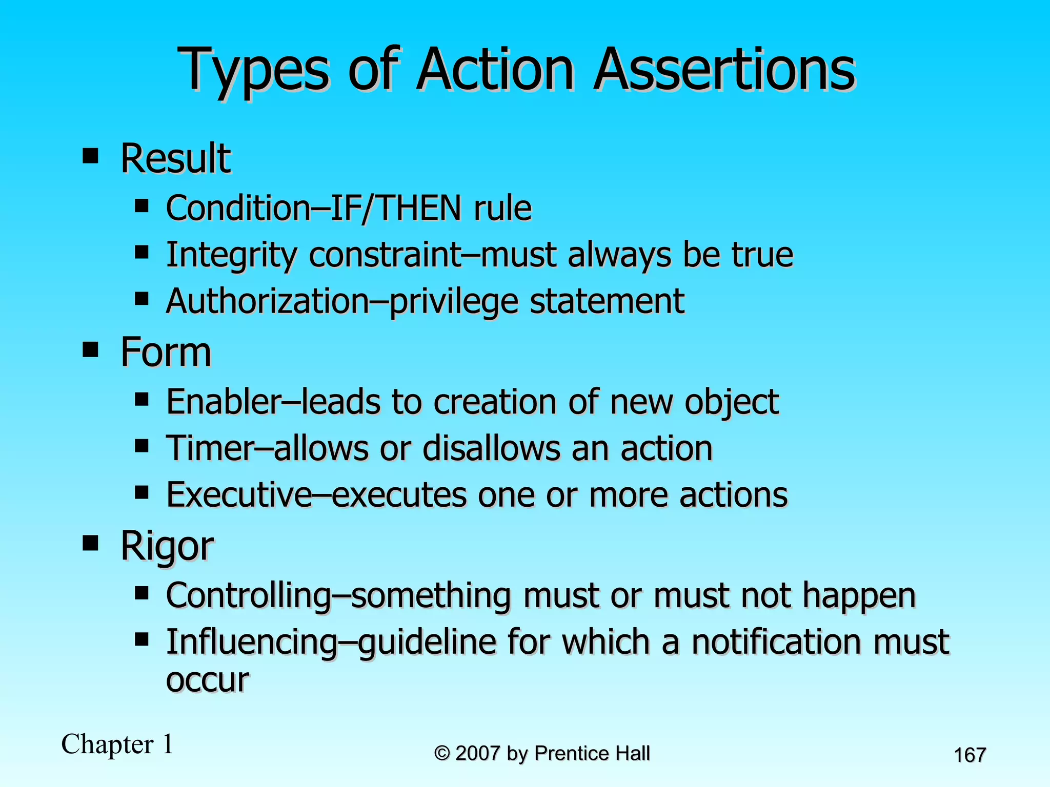 Types of Action Assertions Result Condition–IF/THEN rule Integrity constraint–must always be true Authorization–privilege statement Form Enabler–leads to creation of new object Timer–allows or disallows an action Executive–executes one or more actions Rigor Controlling–something must or must not happen Influencing–guideline for which a notification must occur 