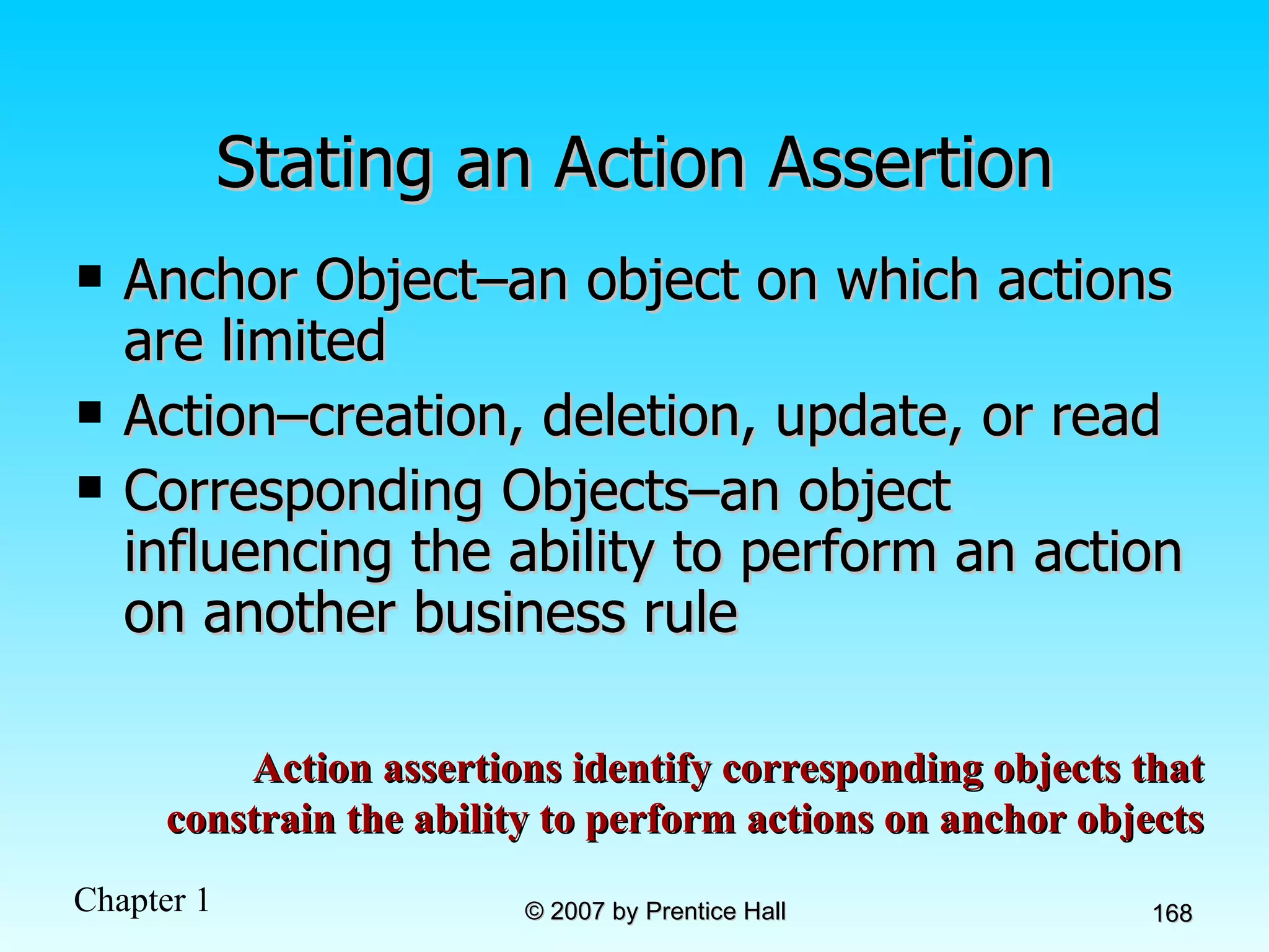 Stating an Action Assertion Anchor Object–an object on which actions are limited Action–creation, deletion, update, or read Corresponding Objects–an object influencing the ability to perform an action on another business rule Action assertions identify corresponding objects that constrain the ability to perform actions on anchor objects 