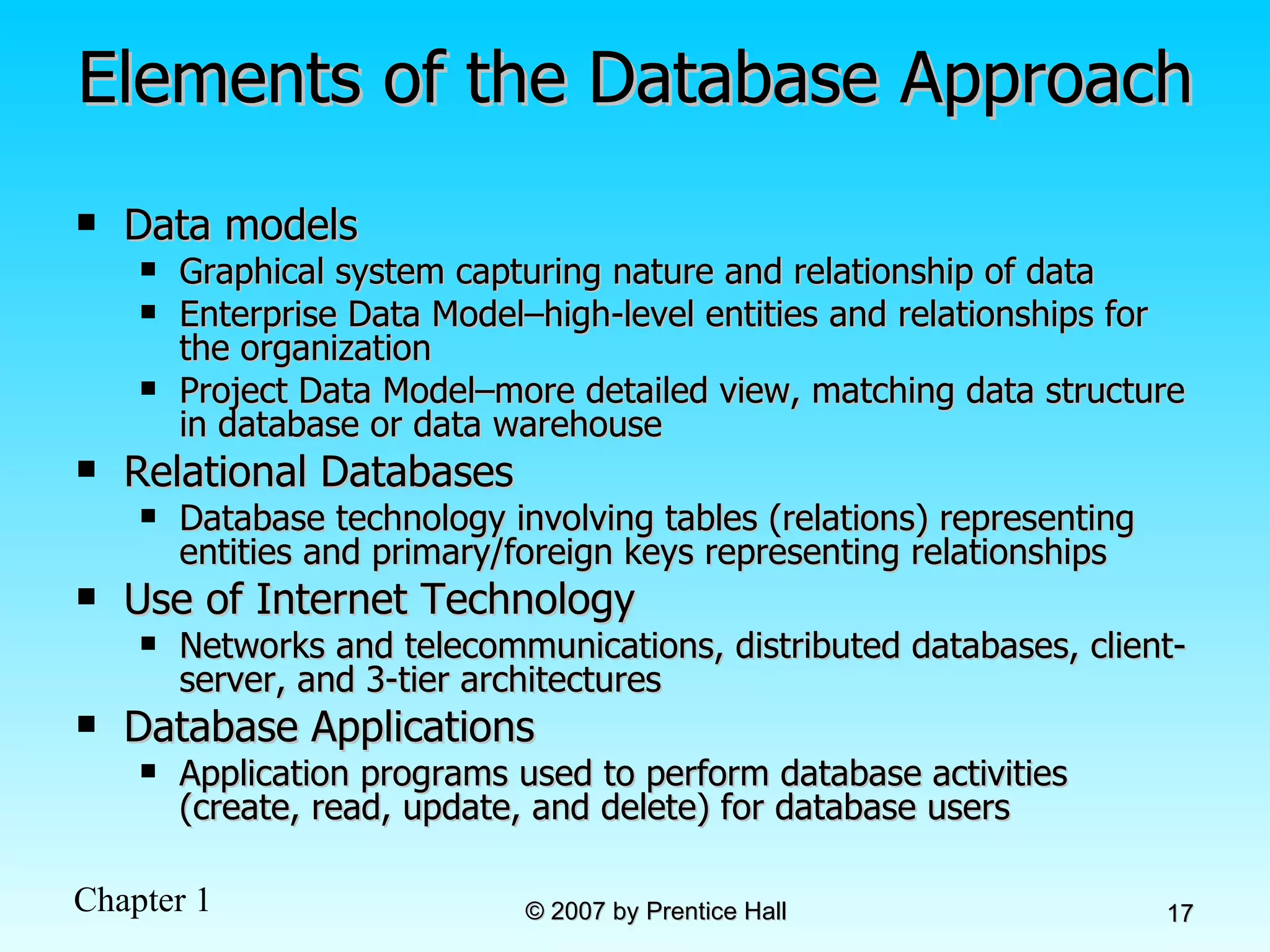 Elements of the Database Approach Data models  Graphical system capturing nature and relationship of data Enterprise Data Model–high-level entities and relationships for the organization Project Data Model–more detailed view, matching data structure in database or data warehouse  Relational Databases Database technology involving tables (relations) representing entities and primary/foreign keys representing relationships Use of Internet Technology Networks and telecommunications, distributed databases, client-server, and 3-tier architectures Database Applications Application programs used to perform database activities (create, read, update, and delete) for database users 