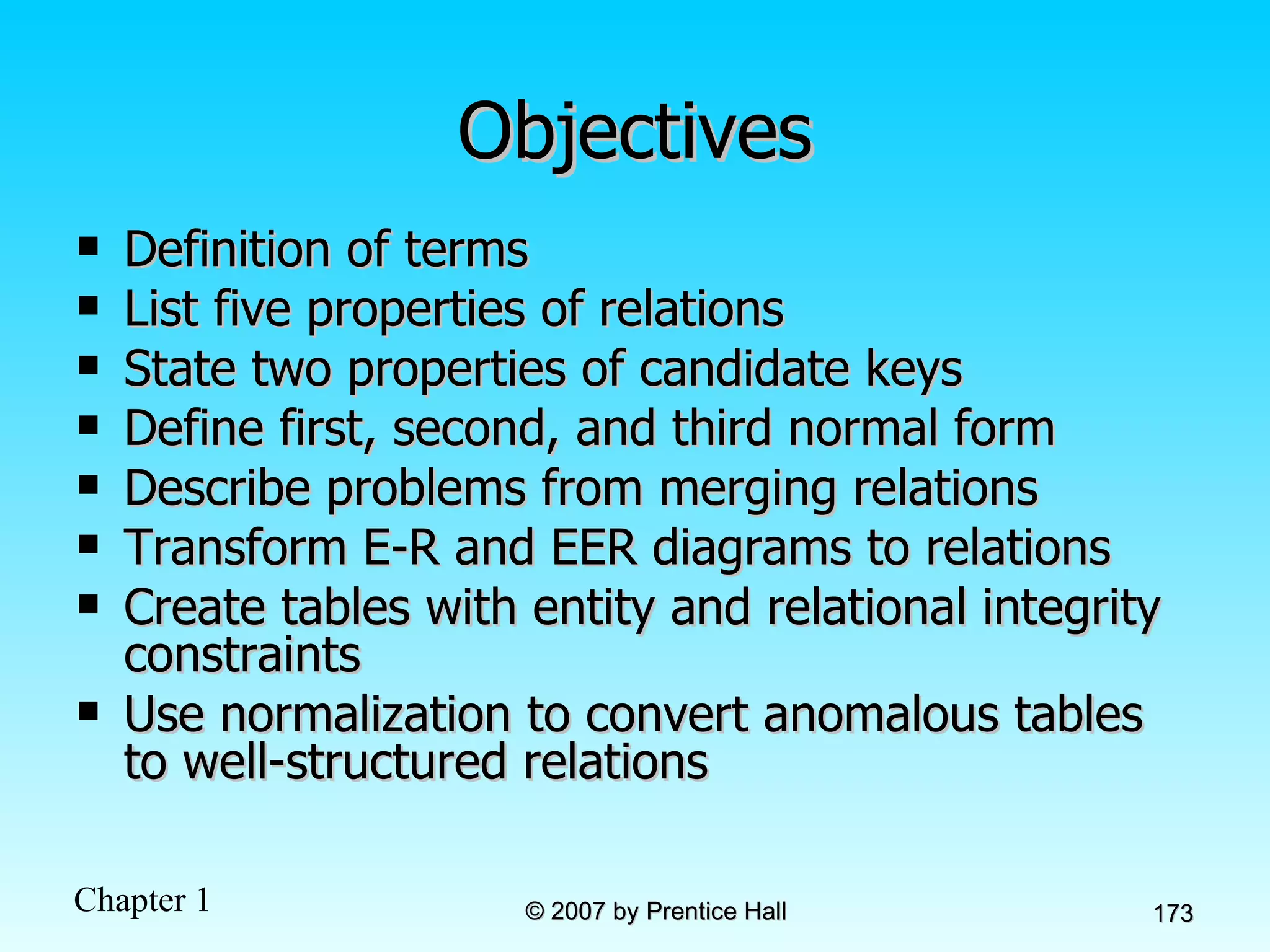 Objectives Definition of terms List five properties of relations State two properties of candidate keys Define first, second, and third normal form Describe problems from merging relations Transform E-R and EER diagrams to relations Create tables with entity and relational integrity constraints Use normalization to convert anomalous tables to well-structured relations 