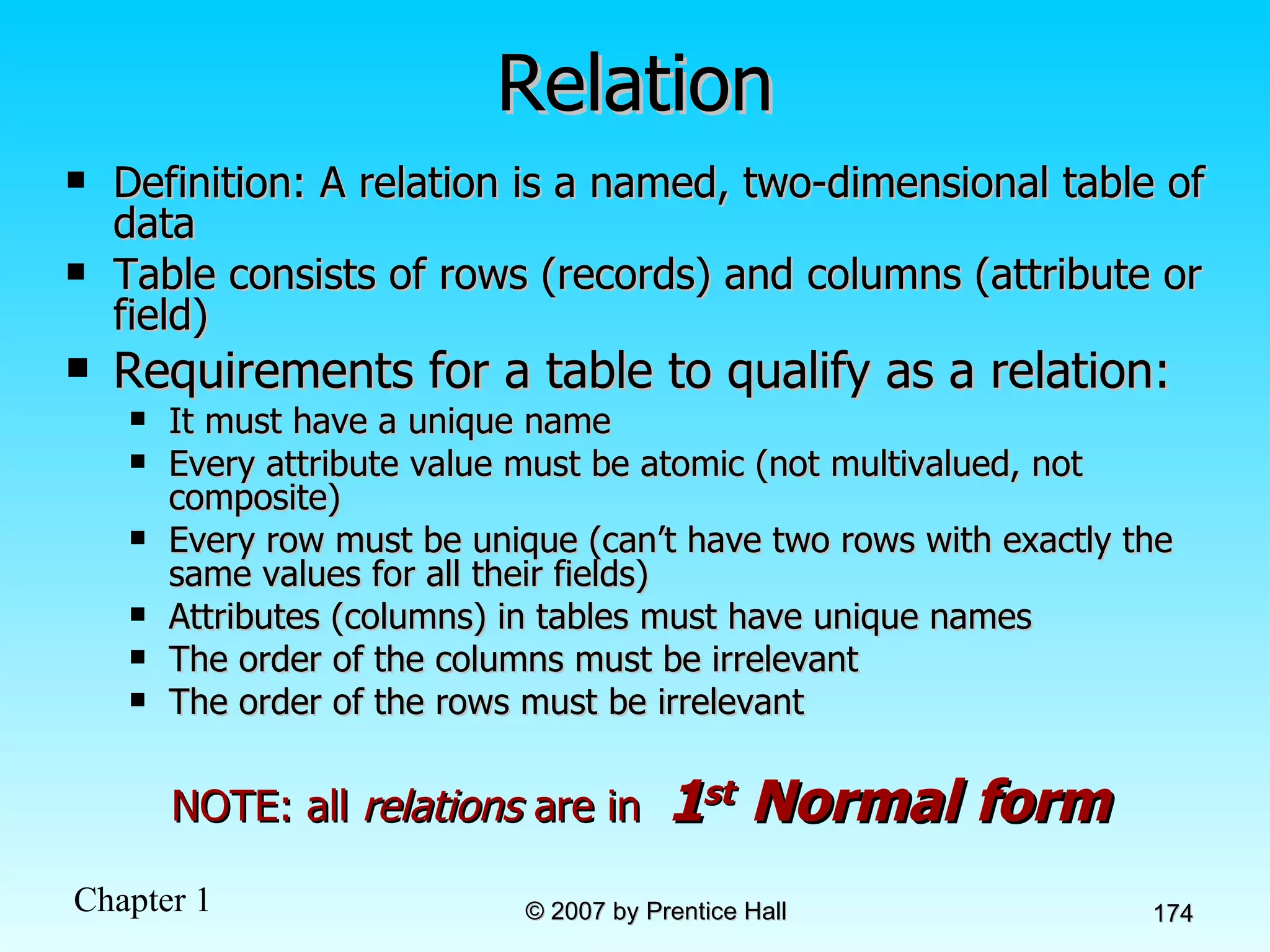 Relation Definition: A relation is a named, two-dimensional table of data  Table consists of rows (records) and columns (attribute or field) Requirements for a table to qualify as a relation: It must have a unique name Every attribute value must be atomic (not multivalued, not composite) Every row must be unique (can’t have two rows with exactly the same values for all their fields) Attributes (columns) in tables must have unique names The order of the columns must be irrelevant The order of the rows must be irrelevant NOTE: all  relations  are in  1 st  Normal form 