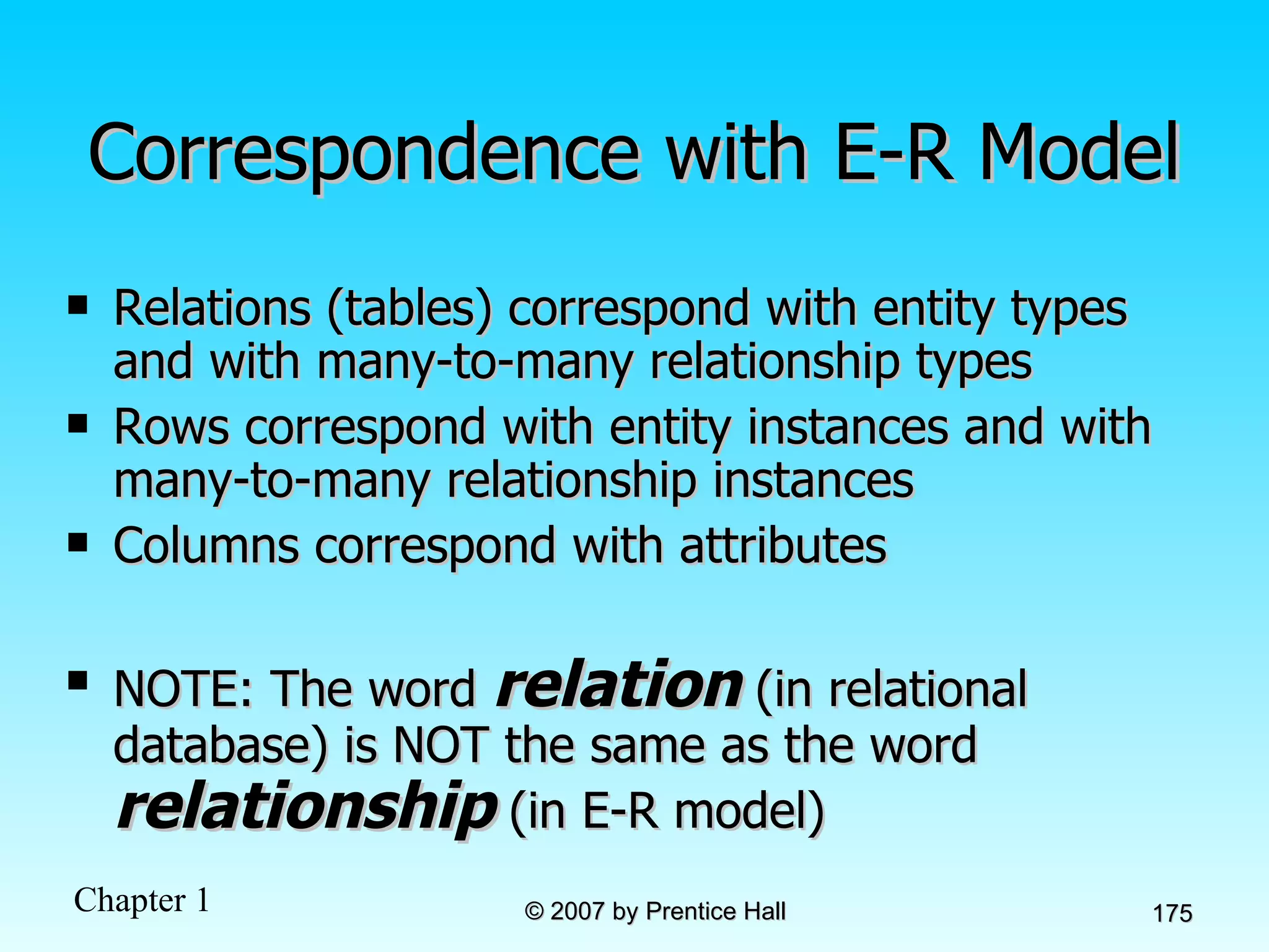 Correspondence with E-R Model Relations (tables) correspond with entity types and with many-to-many relationship types Rows correspond with entity instances and with many-to-many relationship instances Columns correspond with attributes NOTE: The word  relation  (in relational database) is NOT the same as the word  relationship  (in E-R model) 