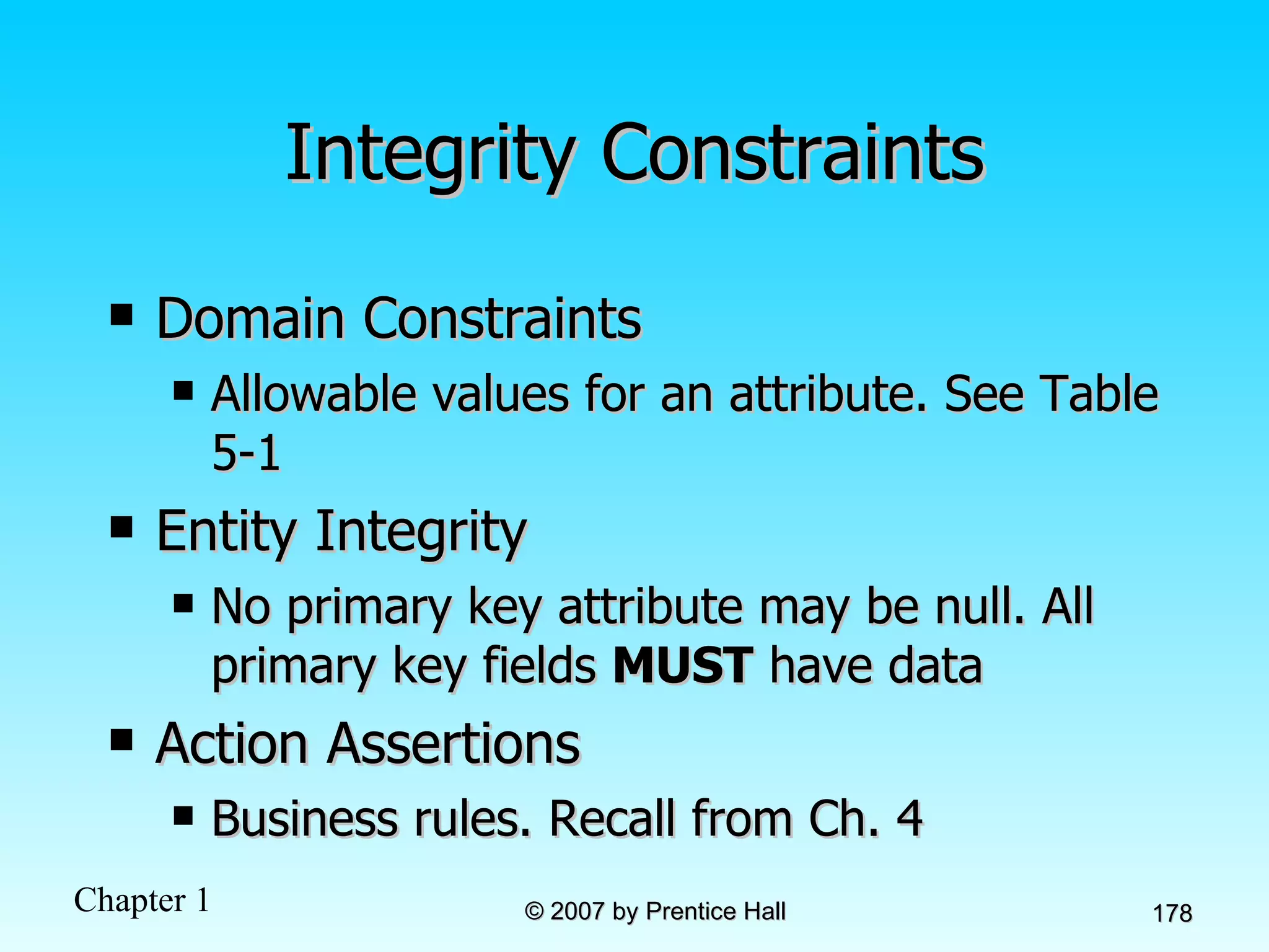 Integrity Constraints Domain Constraints Allowable values for an attribute. See Table 5-1 Entity Integrity No primary key attribute may be null. All primary key fields  MUST  have data Action Assertions Business rules. Recall from Ch. 4 