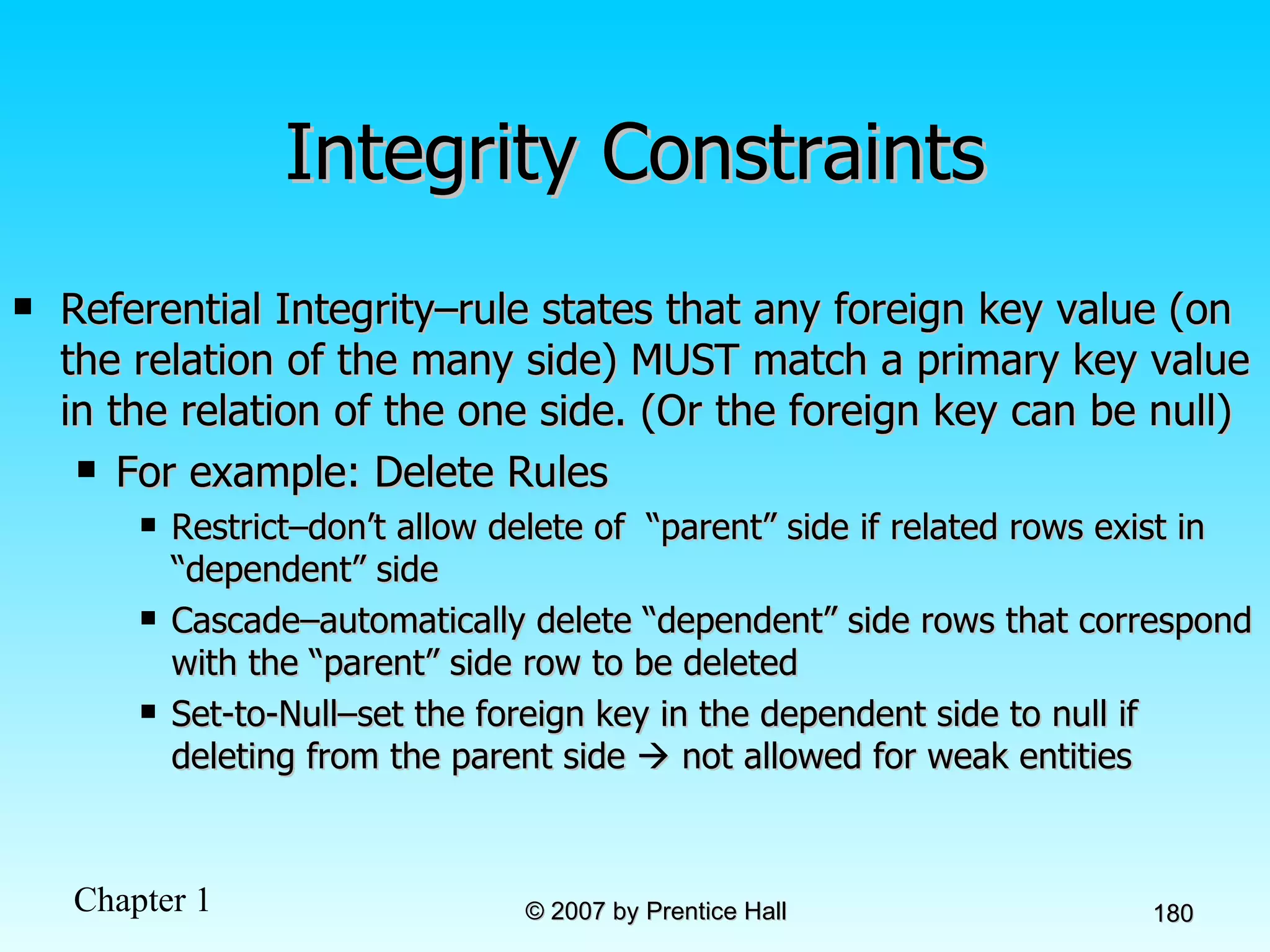 Integrity Constraints Referential Integrity–rule states that any foreign key value (on the relation of the many side) MUST match a primary key value in the relation of the one side. (Or the foreign key can be null)  For example: Delete Rules Restrict–don’t allow delete of  “parent” side if related rows exist in “dependent” side Cascade–automatically delete “dependent” side rows that correspond with the “parent” side row to be deleted Set-to-Null–set the foreign key in the dependent side to null if deleting from the parent side    not allowed for weak entities 