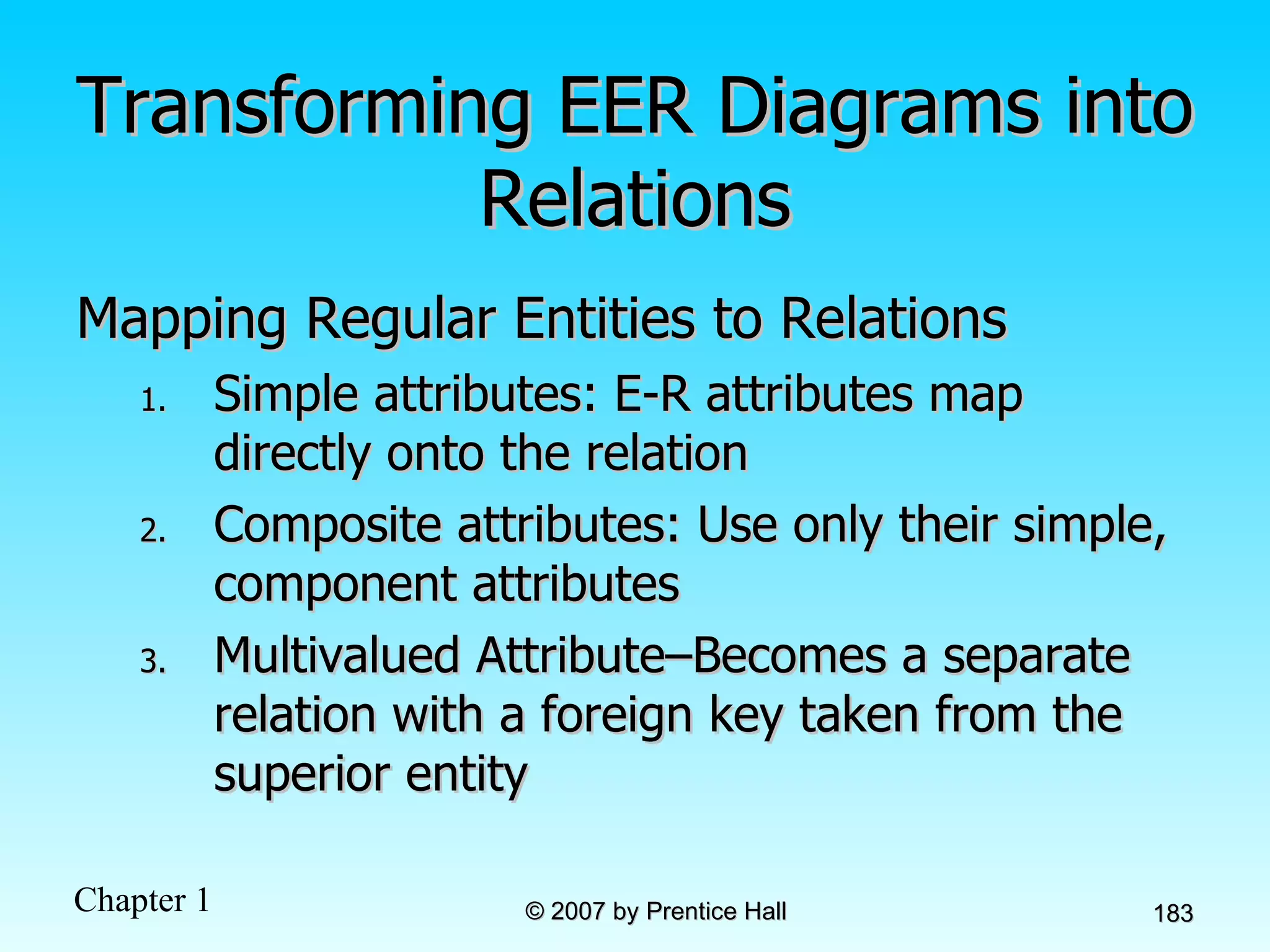 Transforming EER Diagrams into Relations Mapping Regular Entities to Relations  Simple attributes: E-R attributes map directly onto the relation Composite attributes: Use only their simple, component attributes  Multivalued Attribute–Becomes a separate relation with a foreign key taken from the superior entity 