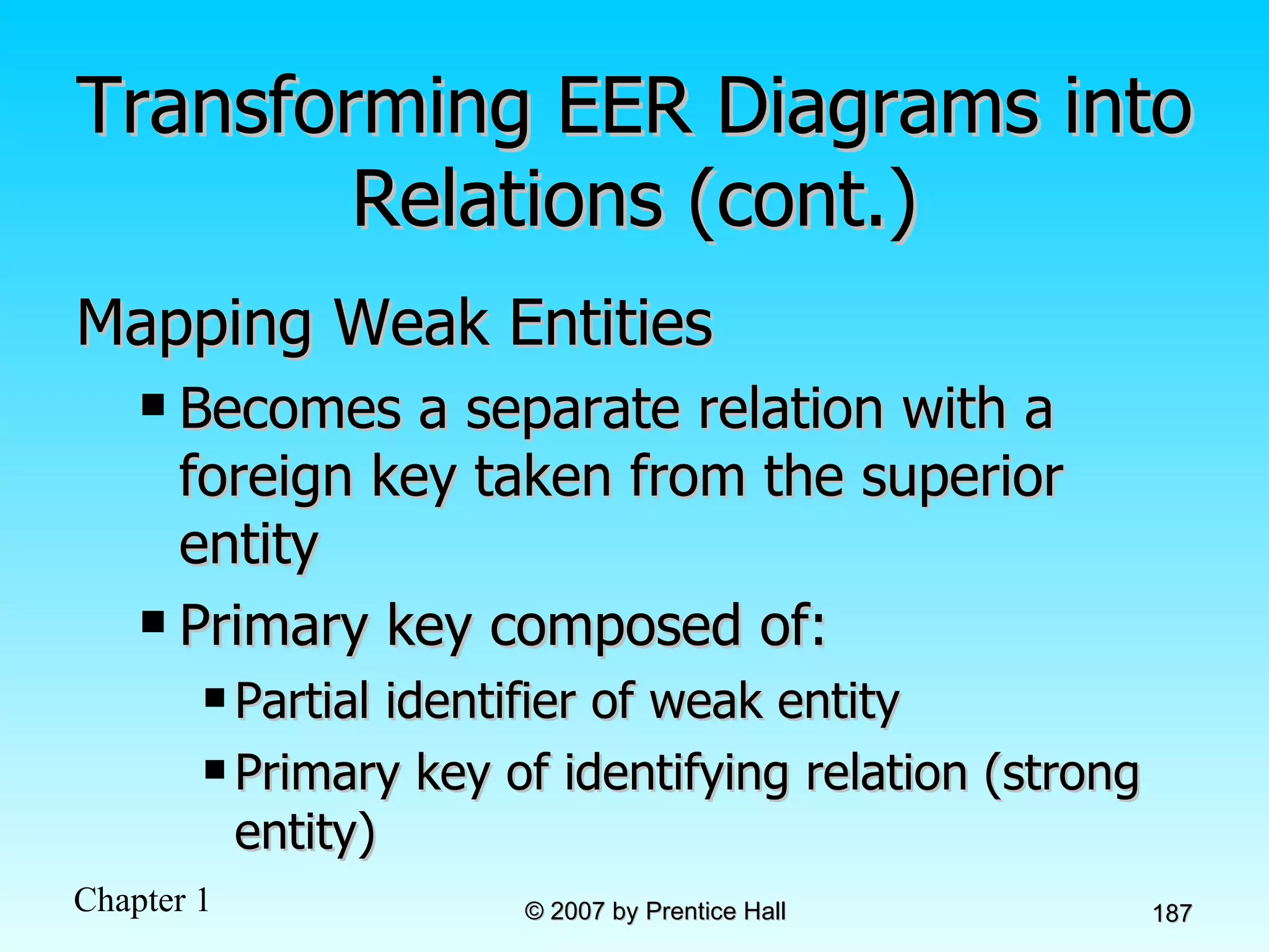 Transforming EER Diagrams into Relations (cont.) Mapping Weak Entities Becomes a separate relation with a foreign key taken from the superior entity Primary key composed of: Partial identifier of weak entity Primary key of identifying relation (strong entity) 