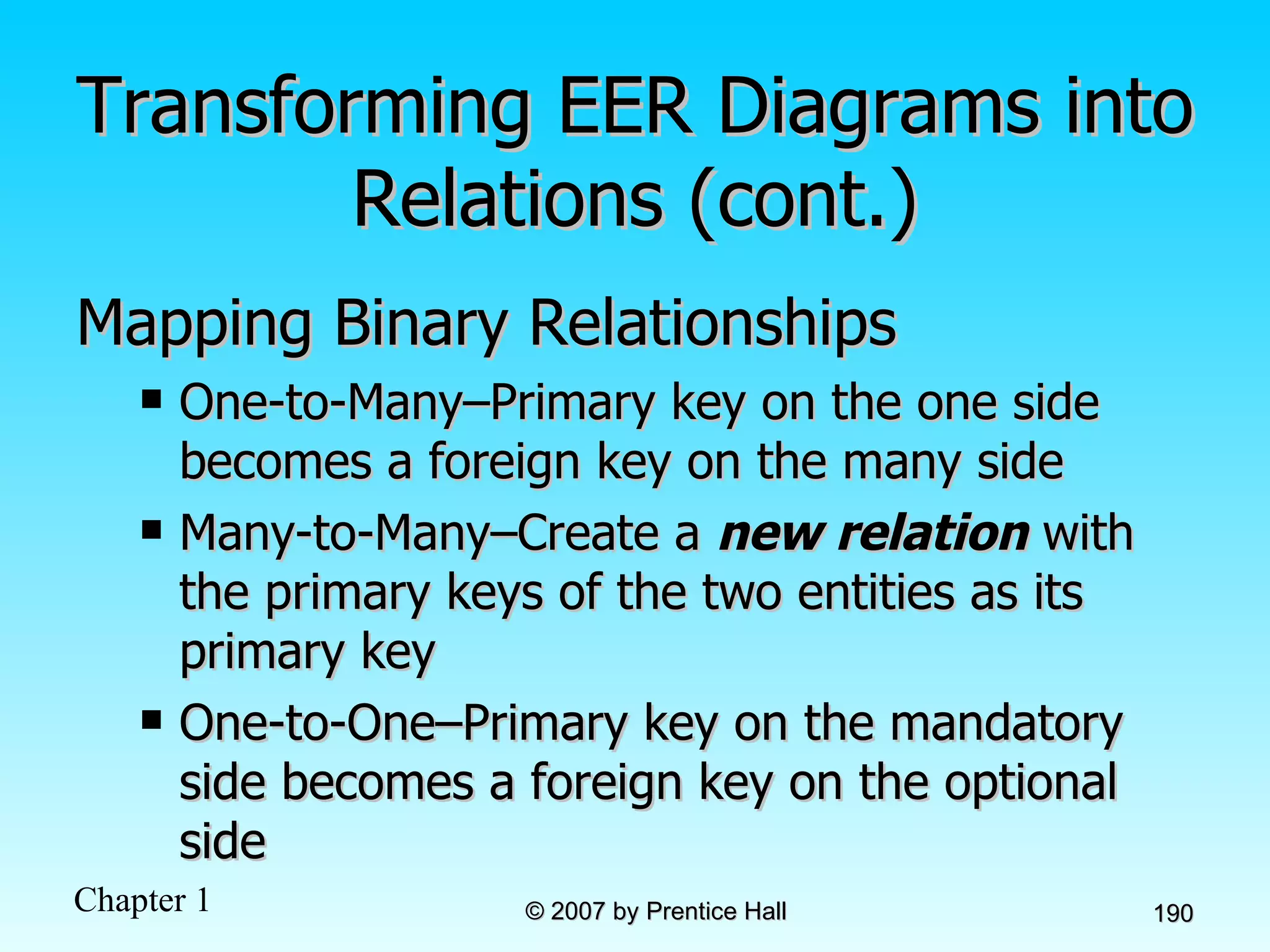 Transforming EER Diagrams into Relations (cont.) Mapping Binary Relationships One-to-Many–Primary key on the one side becomes a foreign key on the many side Many-to-Many–Create a  new relation  with the primary keys of the two entities as its primary key One-to-One–Primary key on the mandatory side becomes a foreign key on the optional side 