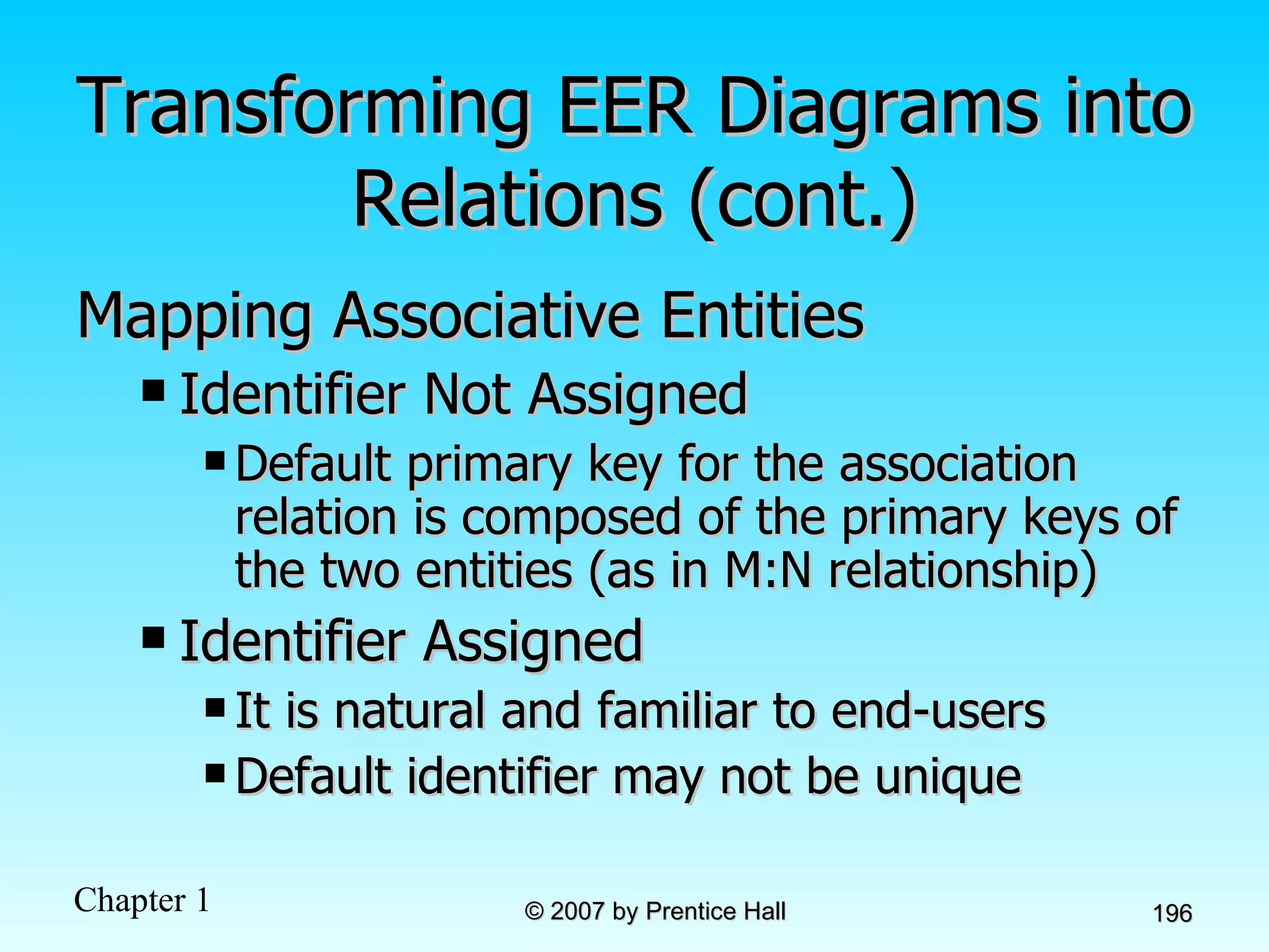 Transforming EER Diagrams into Relations (cont.) Mapping Associative Entities Identifier Not Assigned  Default primary key for the association relation is composed of the primary keys of the two entities (as in M:N relationship) Identifier Assigned  It is natural and familiar to end-users Default identifier may not be unique 