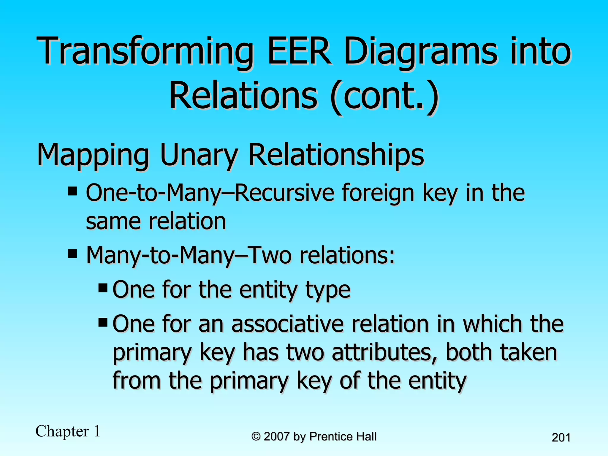 Transforming EER Diagrams into Relations (cont.) Mapping Unary Relationships One-to-Many–Recursive foreign key in the same relation Many-to-Many–Two relations: One for the entity type One for an associative relation in which the primary key has two attributes, both taken from the primary key of the entity 