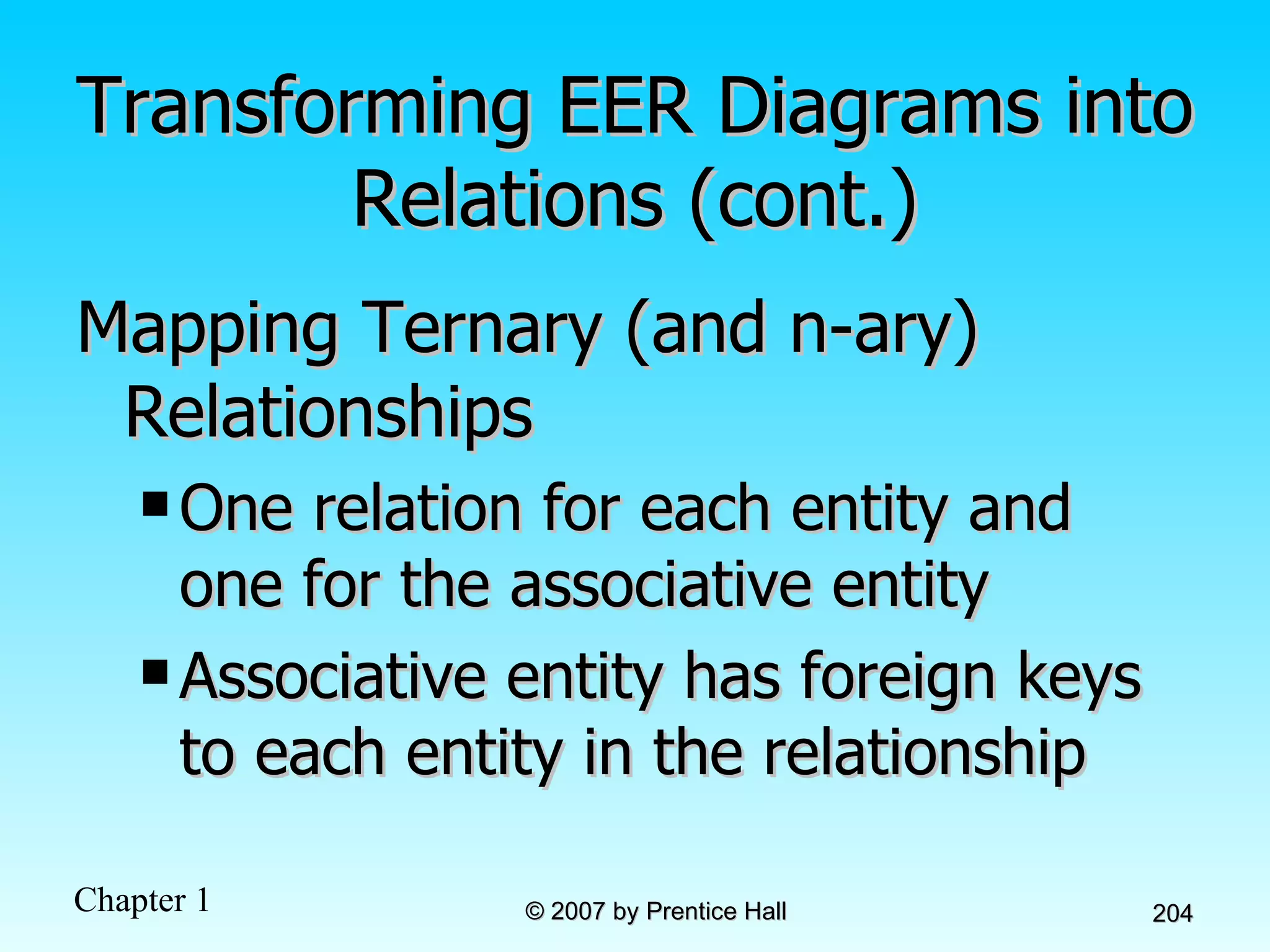 Transforming EER Diagrams into Relations (cont.) Mapping Ternary (and n-ary) Relationships One relation for each entity and one for the associative entity Associative entity has foreign keys to each entity in the relationship 