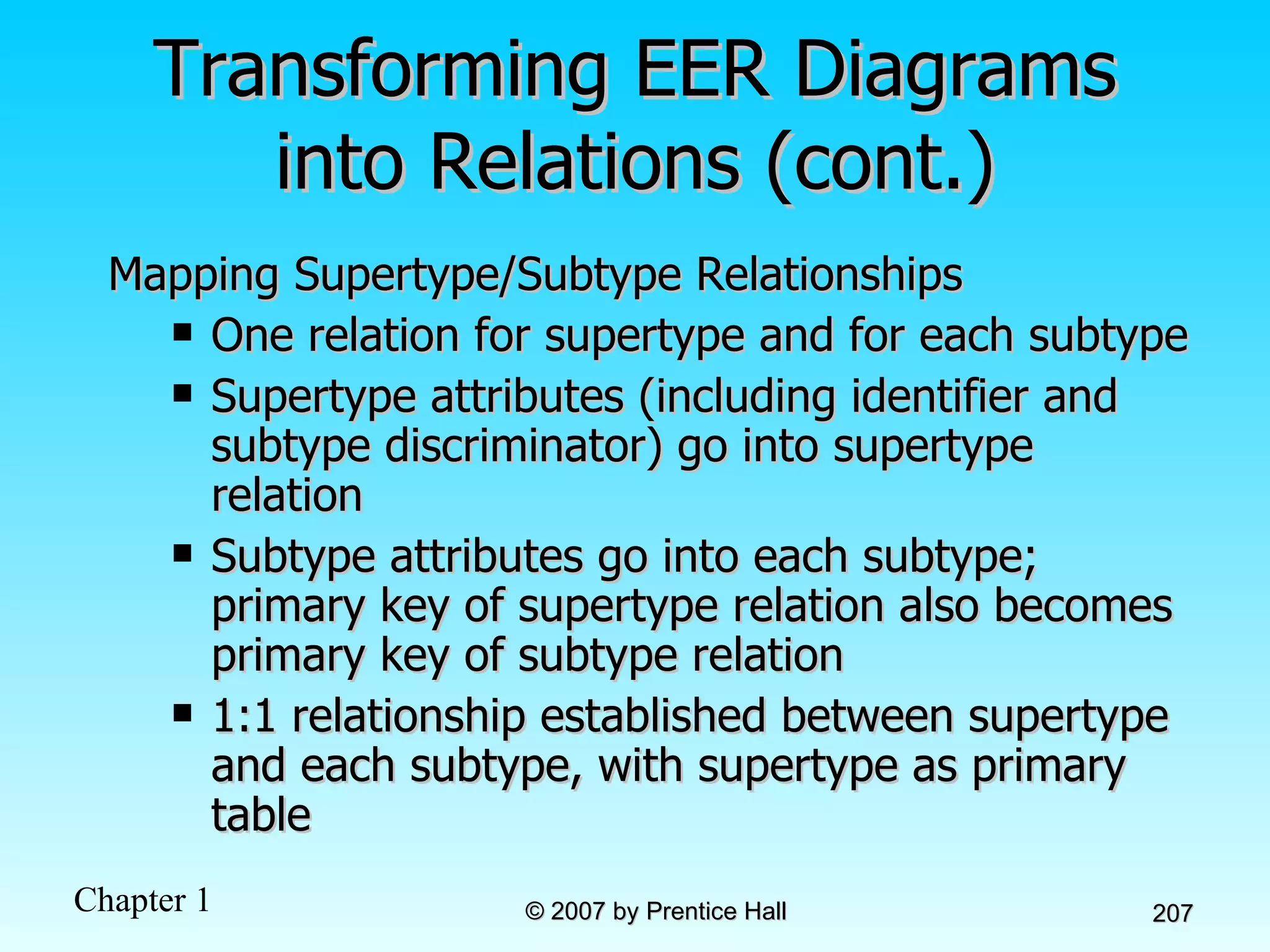 Transforming EER Diagrams into Relations (cont.) Mapping Supertype/Subtype Relationships One relation for supertype and for each subtype Supertype attributes (including identifier and subtype discriminator) go into supertype relation Subtype attributes go into each subtype; primary key of supertype relation also becomes primary key of subtype relation 1:1 relationship established between supertype and each subtype, with supertype as primary table 