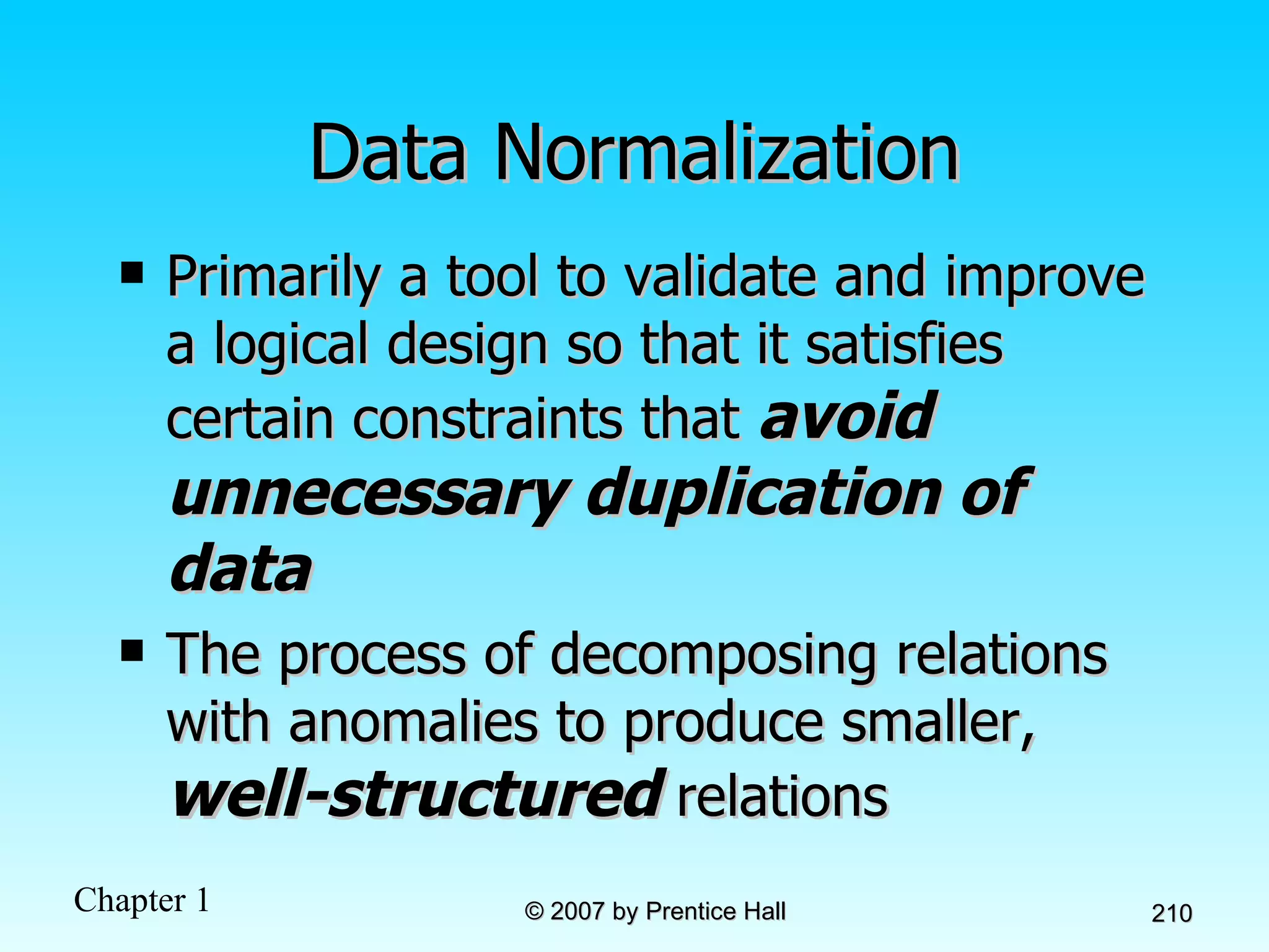 Data Normalization Primarily a tool to validate and improve a logical design so that it satisfies certain constraints that  avoid unnecessary duplication of data The process of decomposing relations with anomalies to produce smaller,  well-structured  relations 