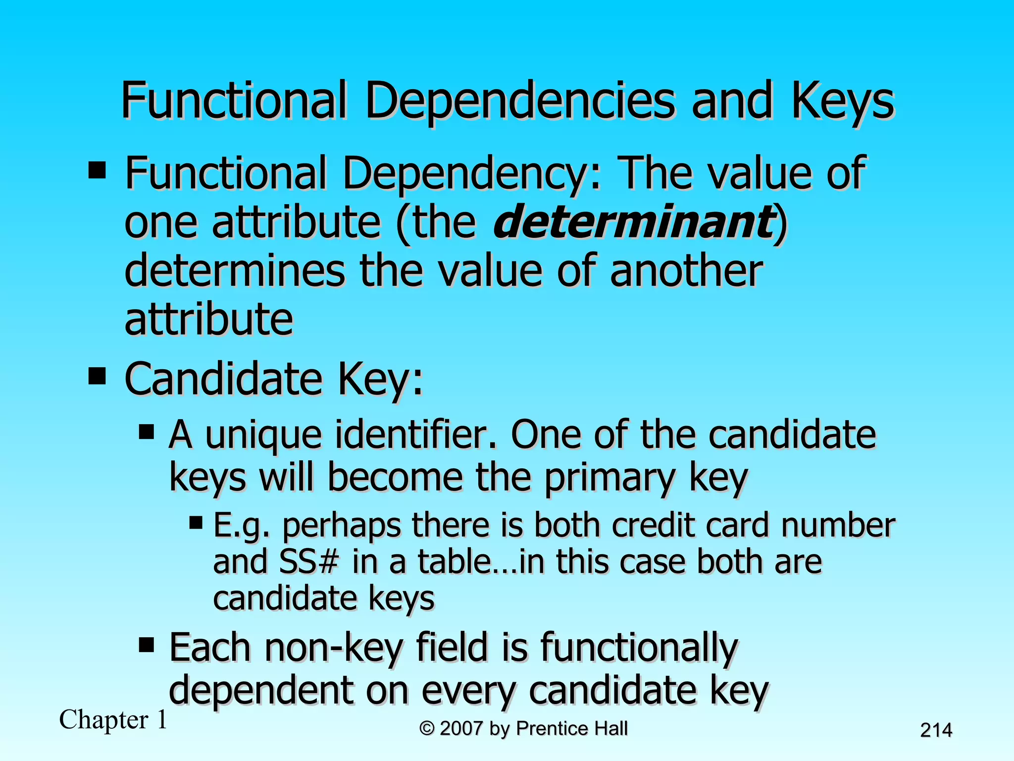 Functional Dependencies and Keys Functional Dependency: The value of one attribute (the  determinant ) determines the value of another attribute Candidate Key: A unique identifier. One of the candidate keys will become the primary key E.g. perhaps there is both credit card number and SS# in a table…in this case both are candidate keys Each non-key field is functionally dependent on every candidate key 