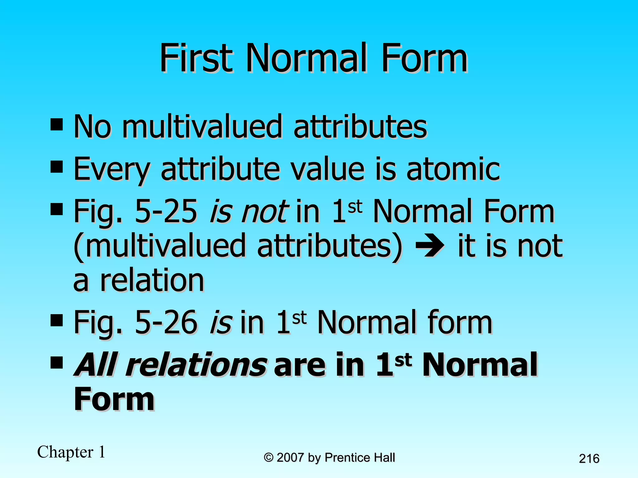 First Normal Form No multivalued attributes Every attribute value is atomic Fig. 5-25  is not  in 1 st  Normal Form (multivalued attributes)    it is not a relation Fig. 5-26  is  in 1 st  Normal form All relations  are in 1 st  Normal Form 