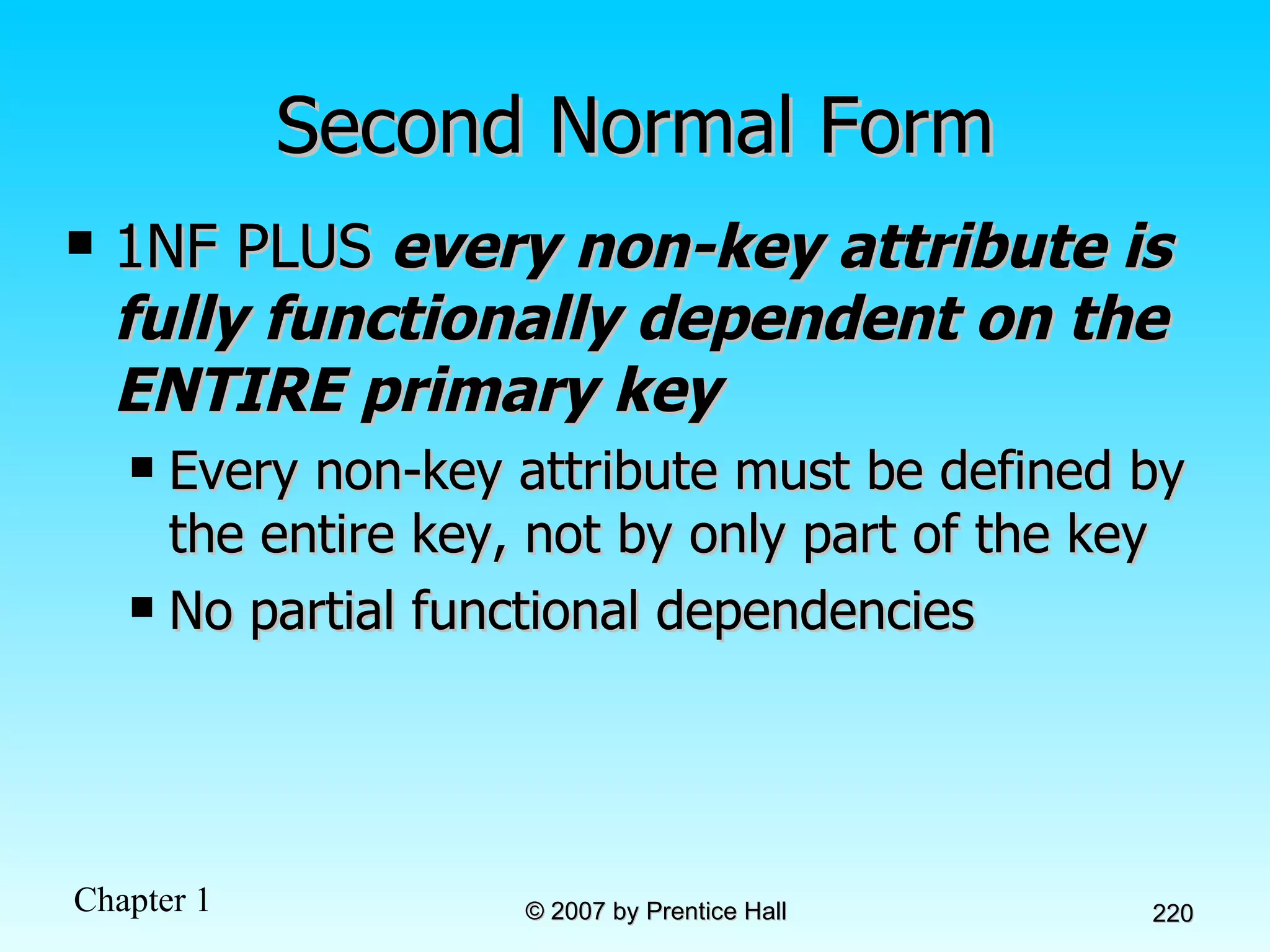 Second Normal Form 1NF PLUS  every non-key attribute is fully functionally dependent on the ENTIRE primary key Every non-key attribute must be defined by the entire key, not by only part of the key No partial functional dependencies 