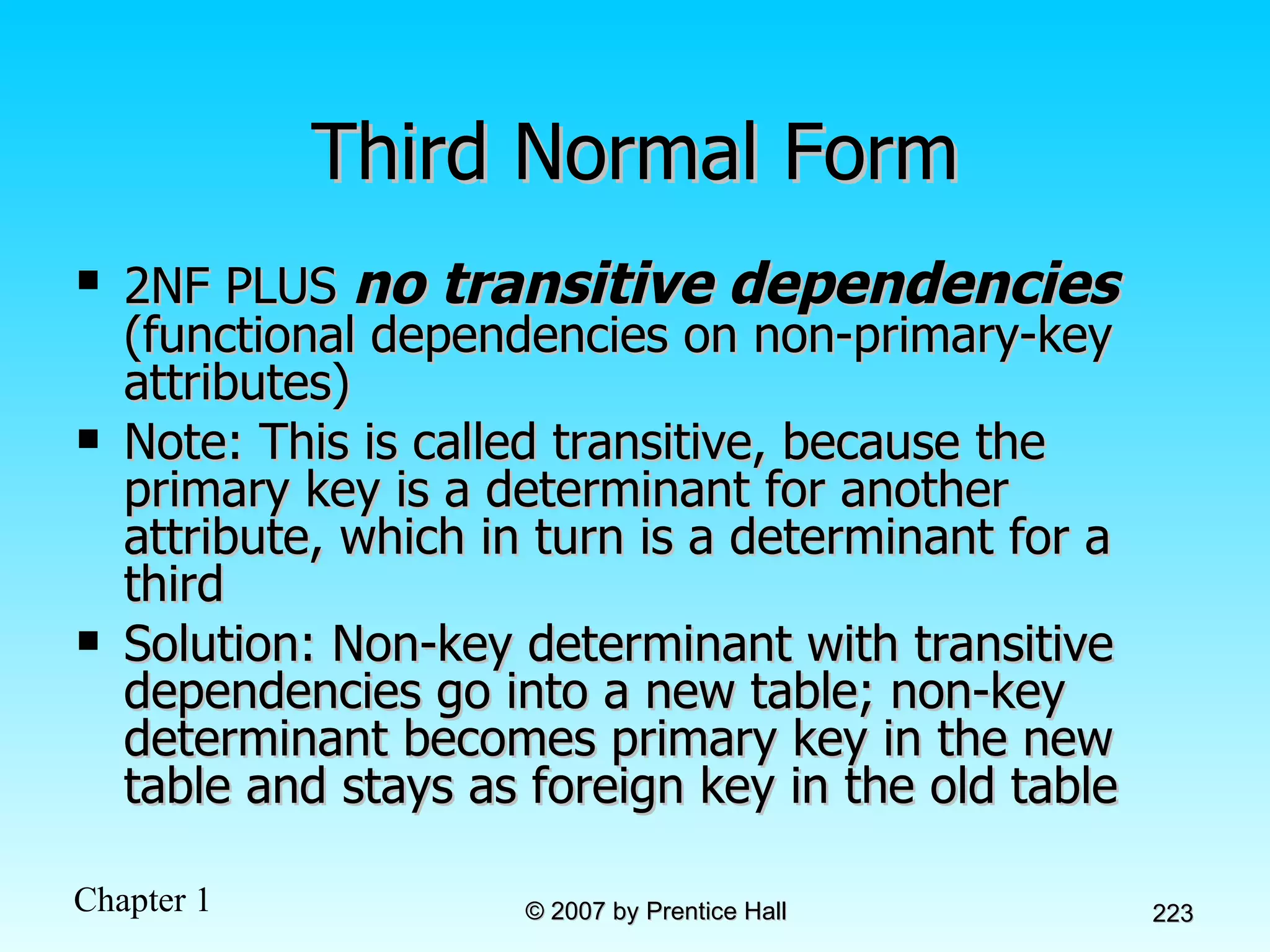 Third Normal Form 2NF PLUS  no transitive dependencies  (functional dependencies on non-primary-key attributes) Note: This is called transitive, because the primary key is a determinant for another attribute, which in turn is a determinant for a third Solution: Non-key determinant with transitive dependencies go into a new table; non-key determinant becomes primary key in the new table and stays as foreign key in the old table  