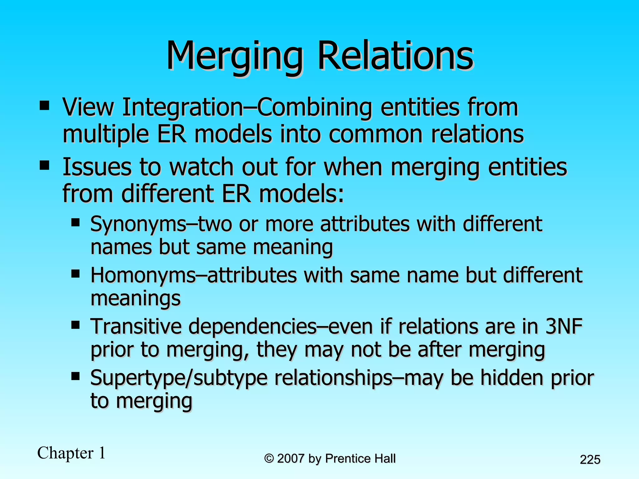 Merging Relations View Integration–Combining entities from multiple ER models into common relations Issues to watch out for when merging entities from different ER models: Synonyms–two or more attributes with different names but same meaning Homonyms–attributes with same name but different meanings Transitive dependencies–even if relations are in 3NF prior to merging, they may not be after merging Supertype/subtype relationships–may be hidden prior to merging 