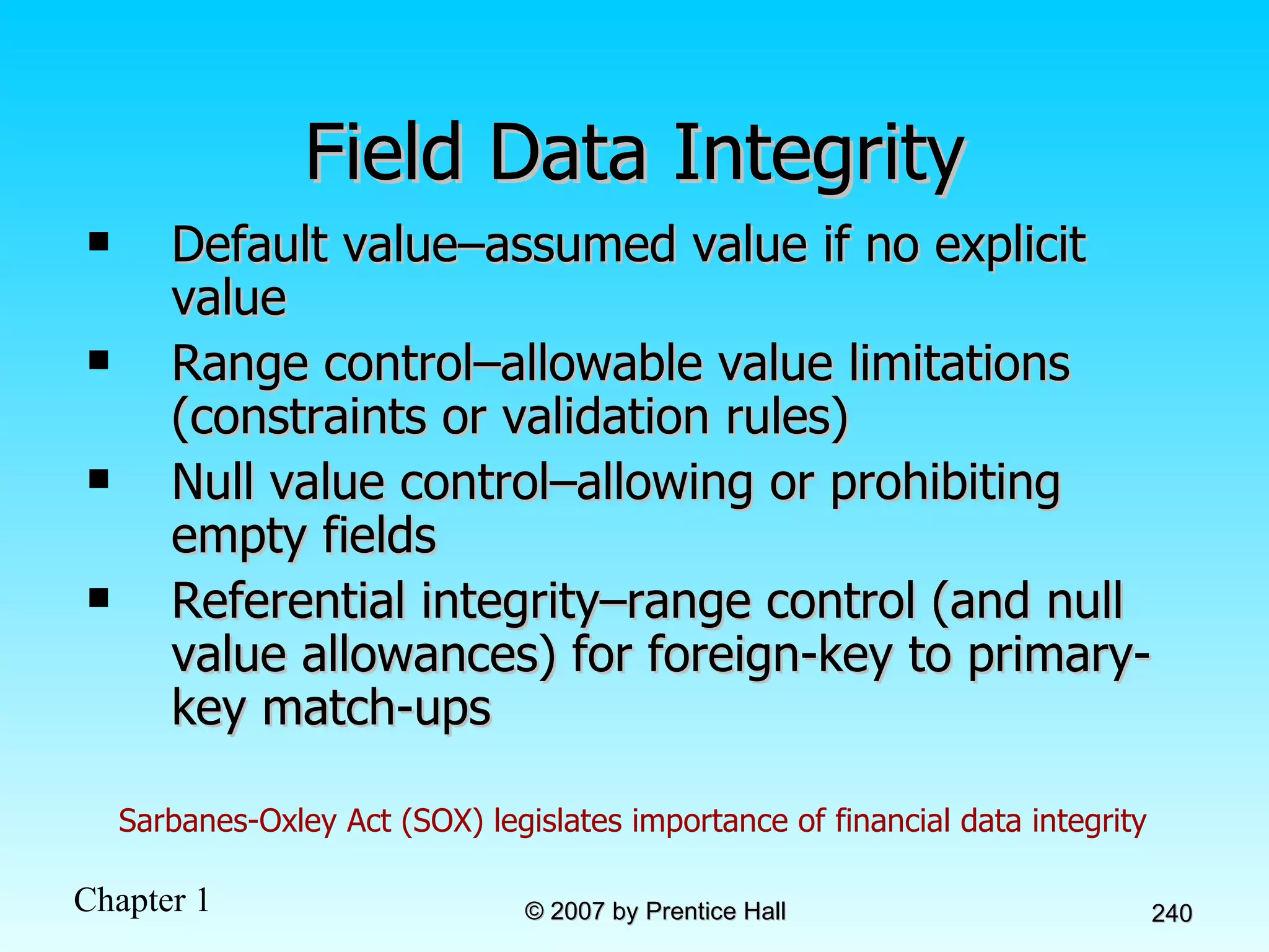 Field Data Integrity Default value–assumed value if no explicit value Range control–allowable value limitations (constraints or validation rules) Null value control–allowing or prohibiting empty fields Referential integrity–range control (and null value allowances) for foreign-key to primary-key match-ups Sarbanes-Oxley Act (SOX) legislates importance of financial data integrity 