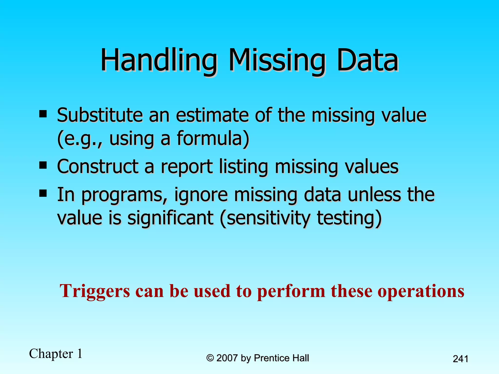 Handling Missing Data Substitute an estimate of the missing value (e.g., using a formula) Construct a report listing missing values In programs, ignore missing data unless the value is significant (sensitivity testing) Triggers can be used to perform these operations 