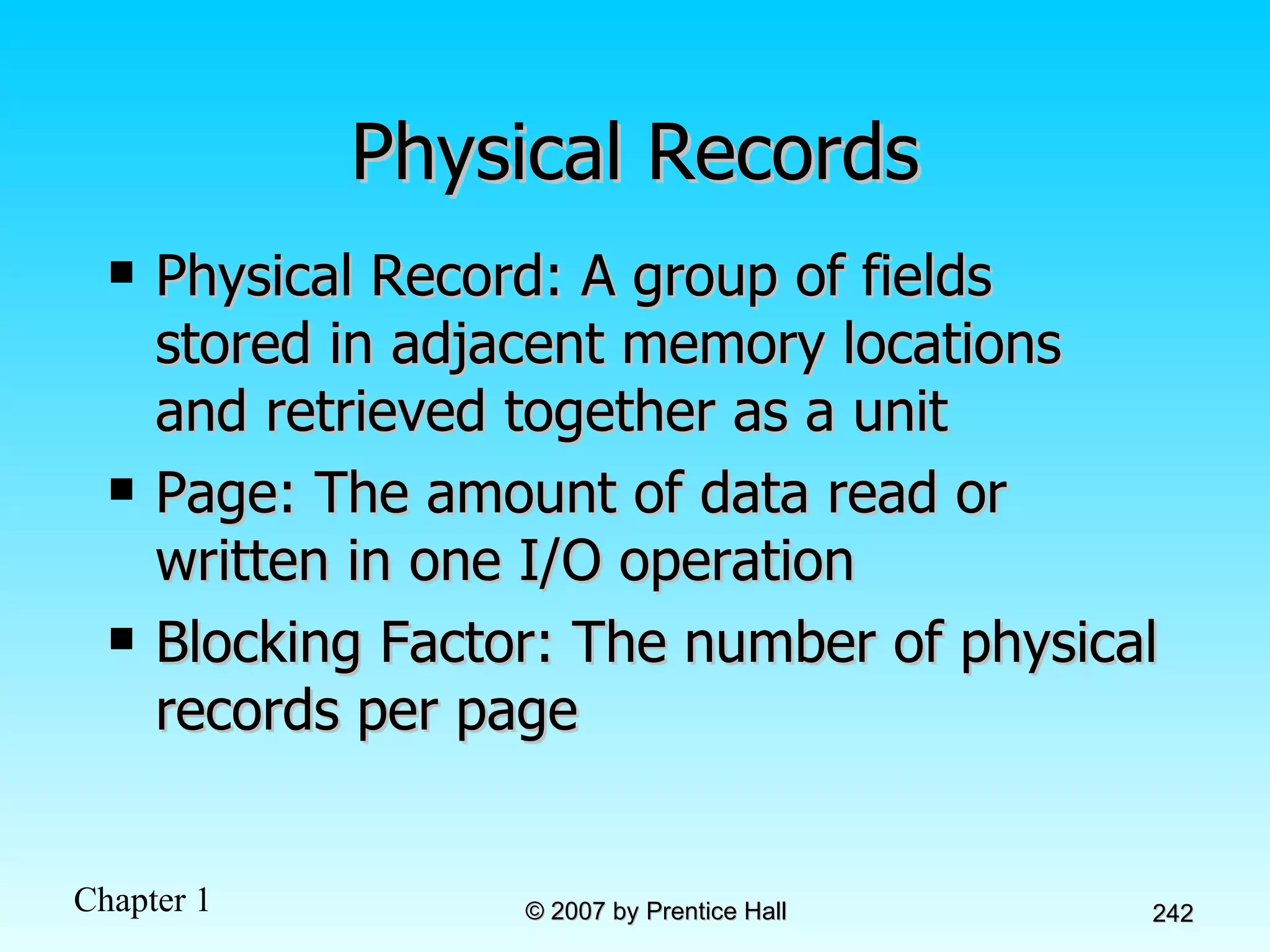 Physical Records Physical Record: A group of fields stored in adjacent memory locations and retrieved together as a unit Page: The amount of data read or written in one I/O operation Blocking Factor: The number of physical records per page 