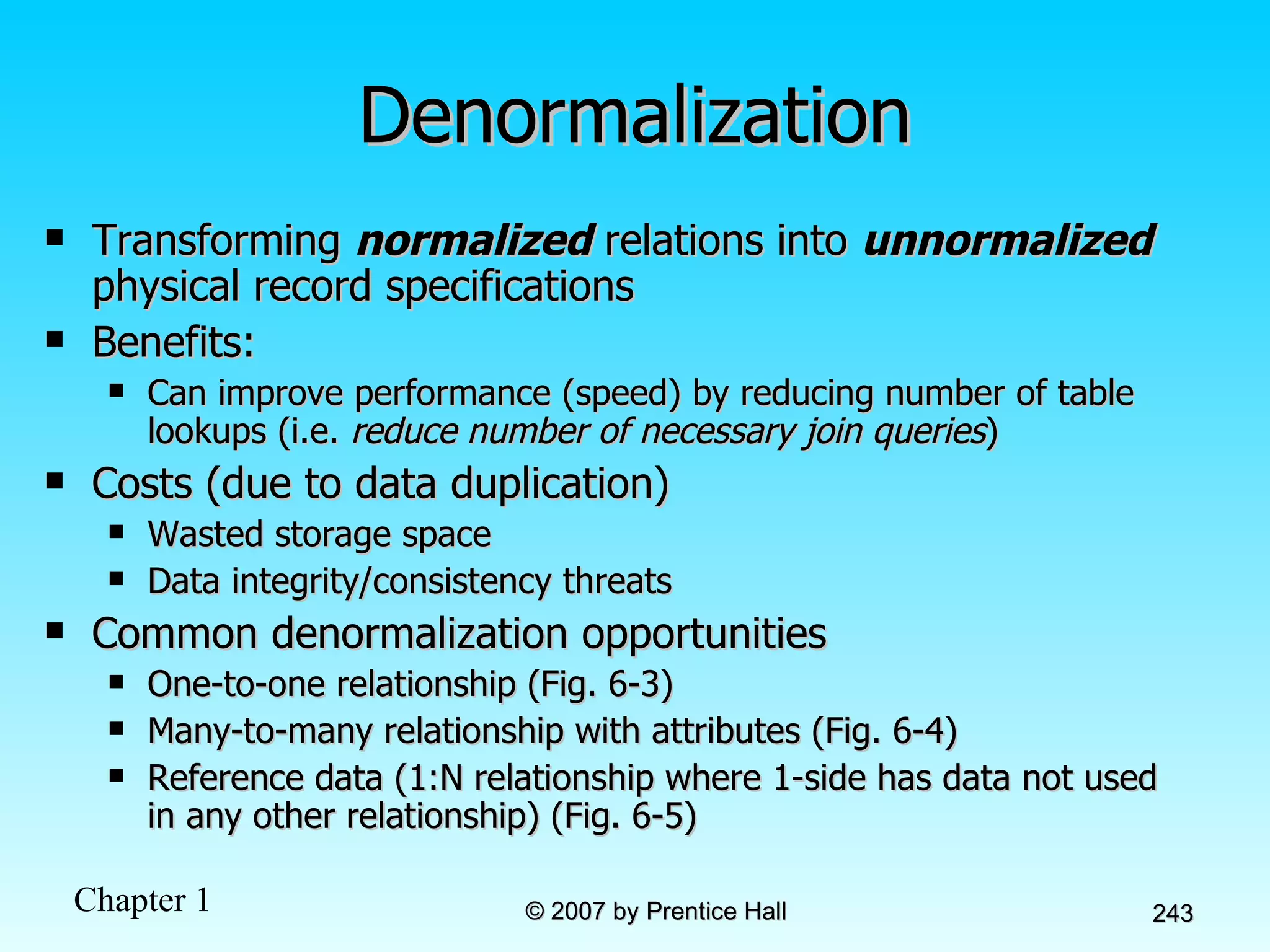 Denormalization Transforming  normalized  relations into  unnormalized  physical record specifications Benefits: Can improve performance (speed) by reducing number of table lookups (i.e.  reduce number of necessary join queries ) Costs (due to data duplication) Wasted storage space Data integrity/consistency threats Common denormalization opportunities One-to-one relationship (Fig. 6-3) Many-to-many relationship with attributes (Fig. 6-4) Reference data (1:N relationship where 1-side has data not used in any other relationship) (Fig. 6-5) 