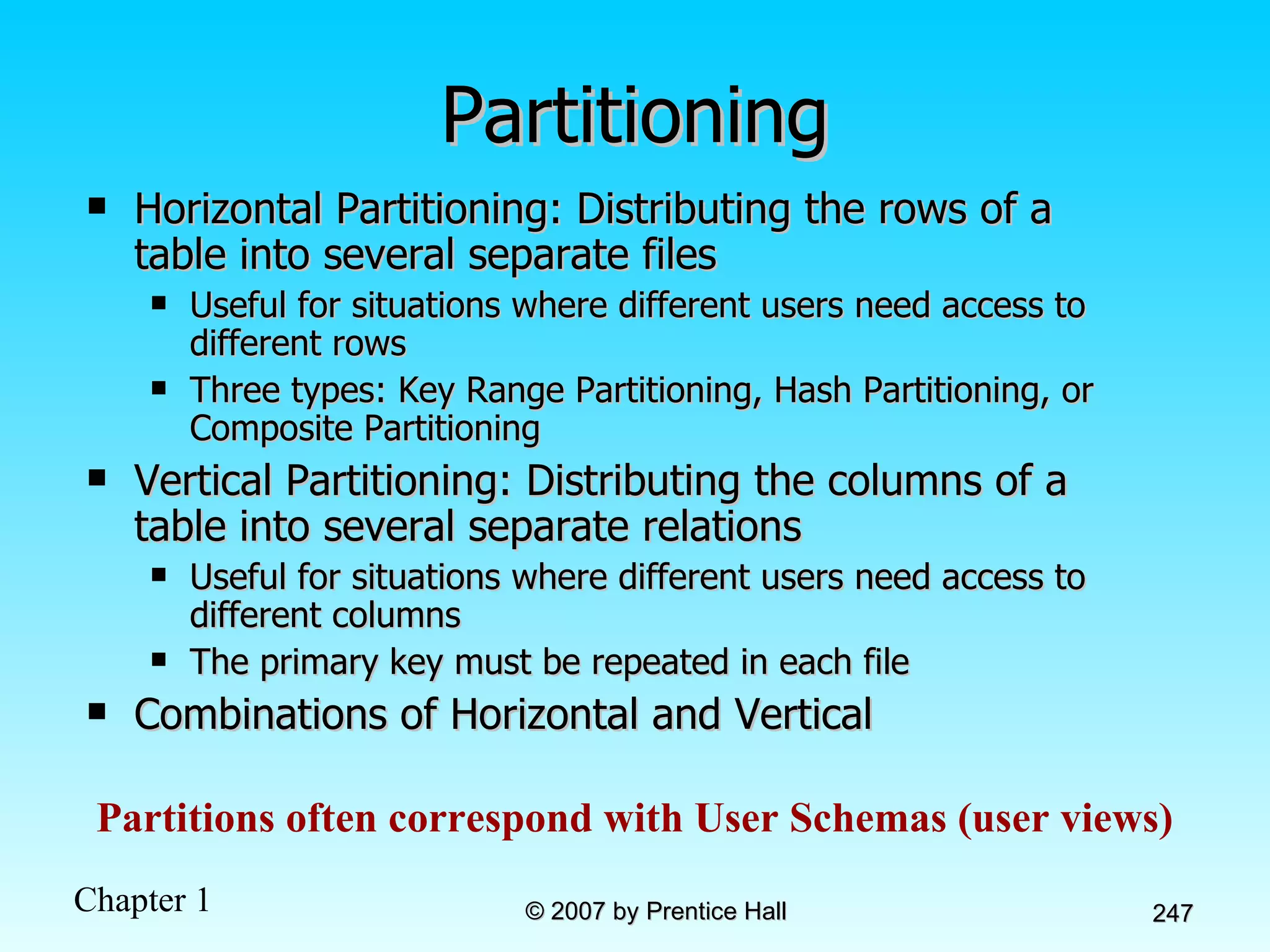 Partitioning Horizontal Partitioning: Distributing the rows of a table into several separate files Useful for situations where different users need access to different rows Three types: Key Range Partitioning, Hash Partitioning, or Composite Partitioning Vertical Partitioning: Distributing the columns of a table into several separate relations Useful for situations where different users need access to different columns The primary key must be repeated in each file Combinations of Horizontal and Vertical Partitions often correspond with User Schemas (user views) 