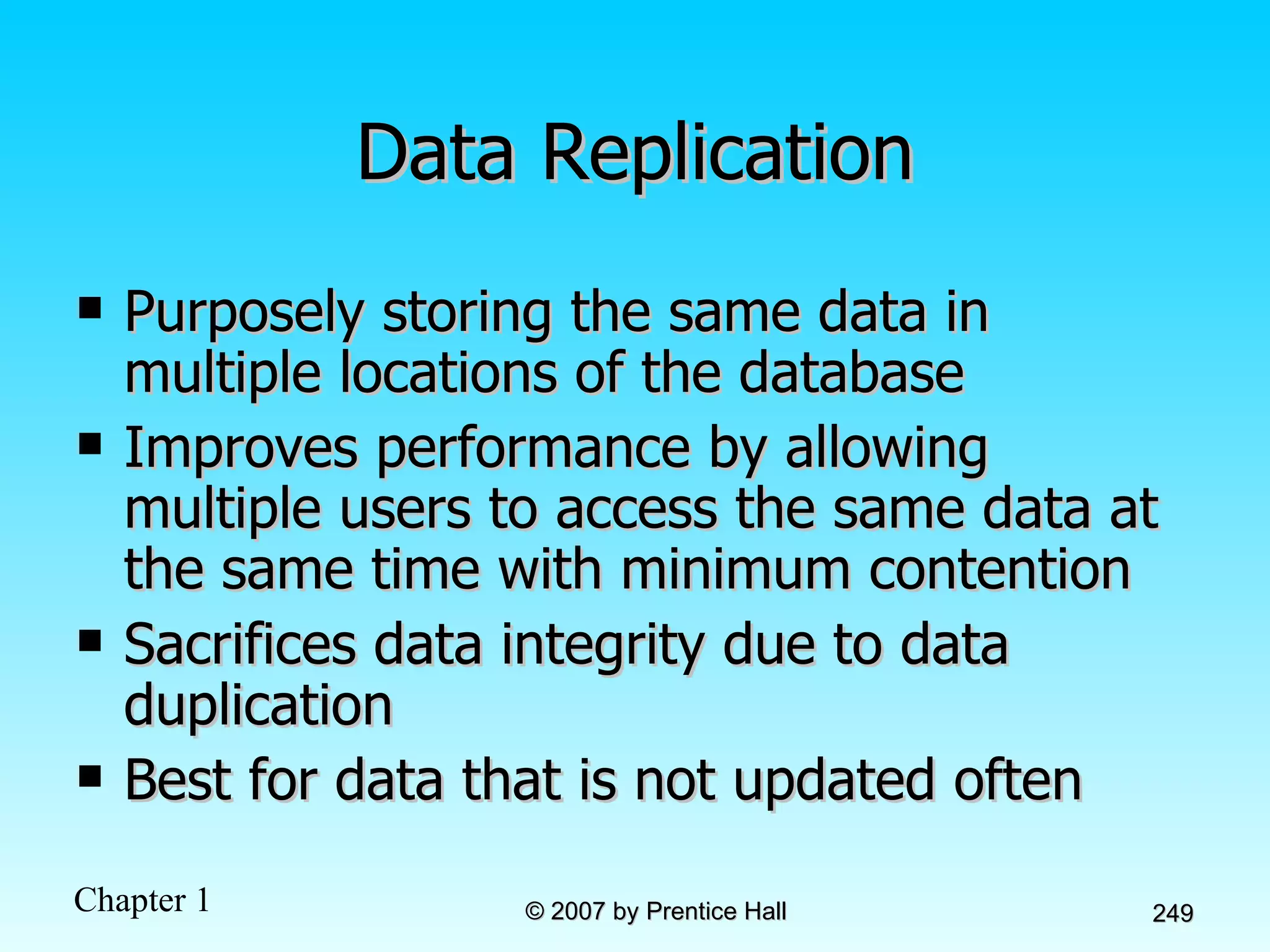 Data Replication Purposely storing the same data in multiple locations of the database Improves performance by allowing multiple users to access the same data at the same time with minimum contention Sacrifices data integrity due to data duplication Best for data that is not updated often 