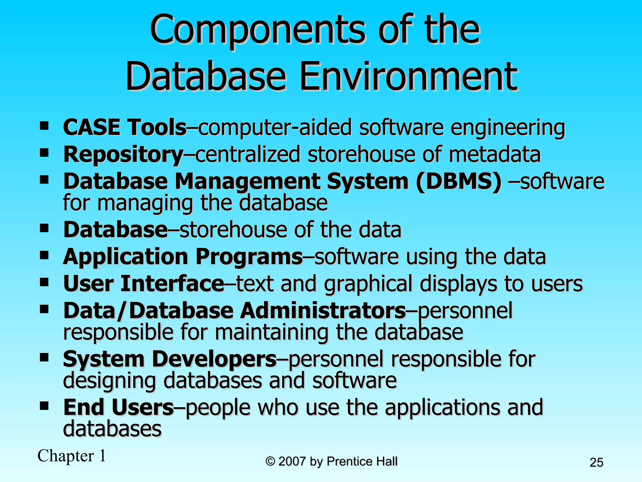Components of the  Database Environment CASE Tools – computer-aided software engineering Repository – centralized storehouse of metadata Database Management System (DBMS)  – software for managing the database Database – storehouse of the data Application Programs – software using the data User Interface – text and graphical displays to users Data/Database Administrators – personnel responsible for maintaining the database System Developers – personnel responsible for designing databases and software End Users – people who use the applications and databases 