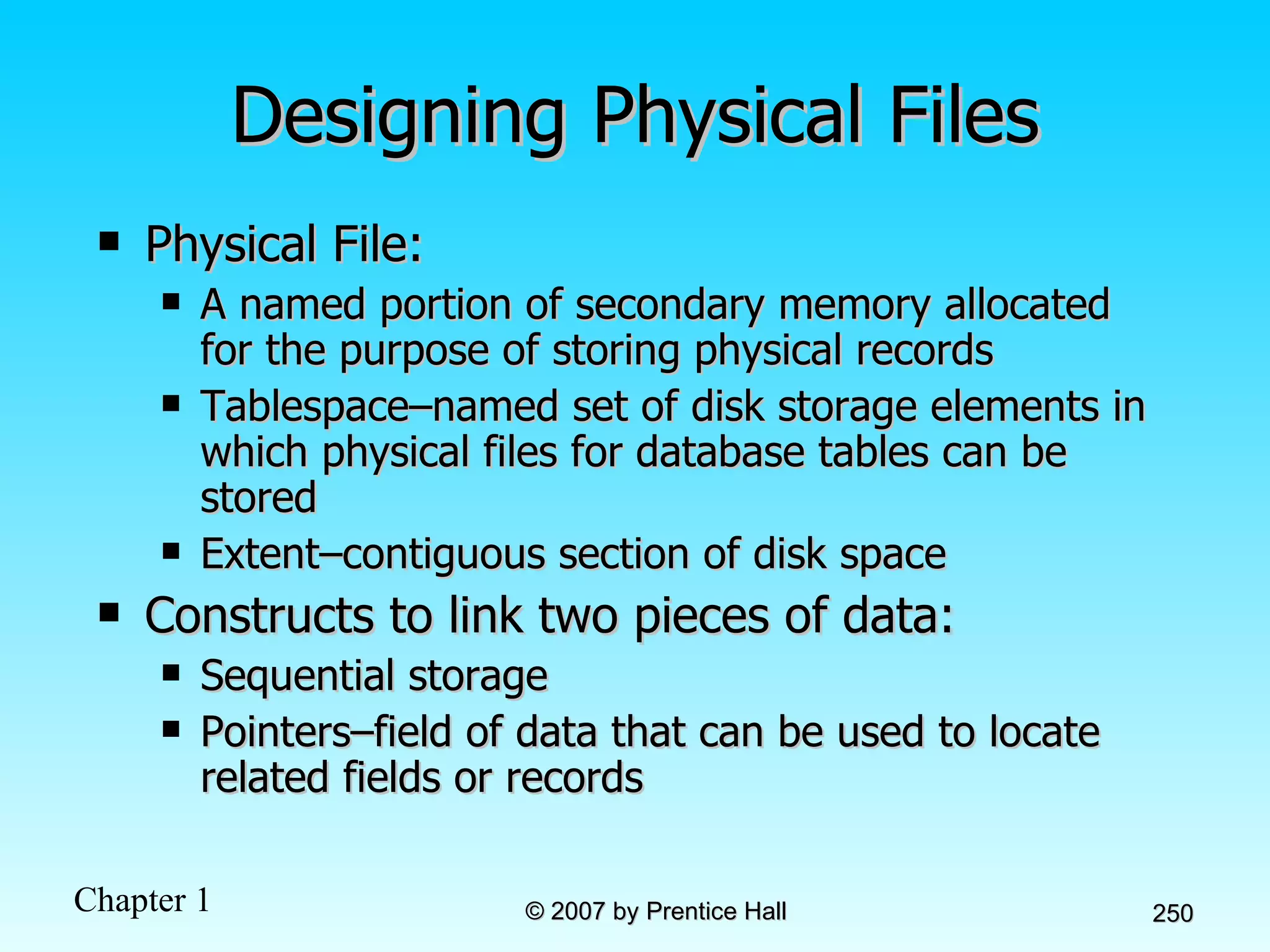 Designing Physical Files Physical File:  A named portion of secondary memory allocated for the purpose of storing physical records Tablespace–named set of disk storage elements in which physical files for database tables can be stored Extent–contiguous section of disk space Constructs to link two pieces of data: Sequential storage Pointers–field of data that can be used to locate related fields or records 