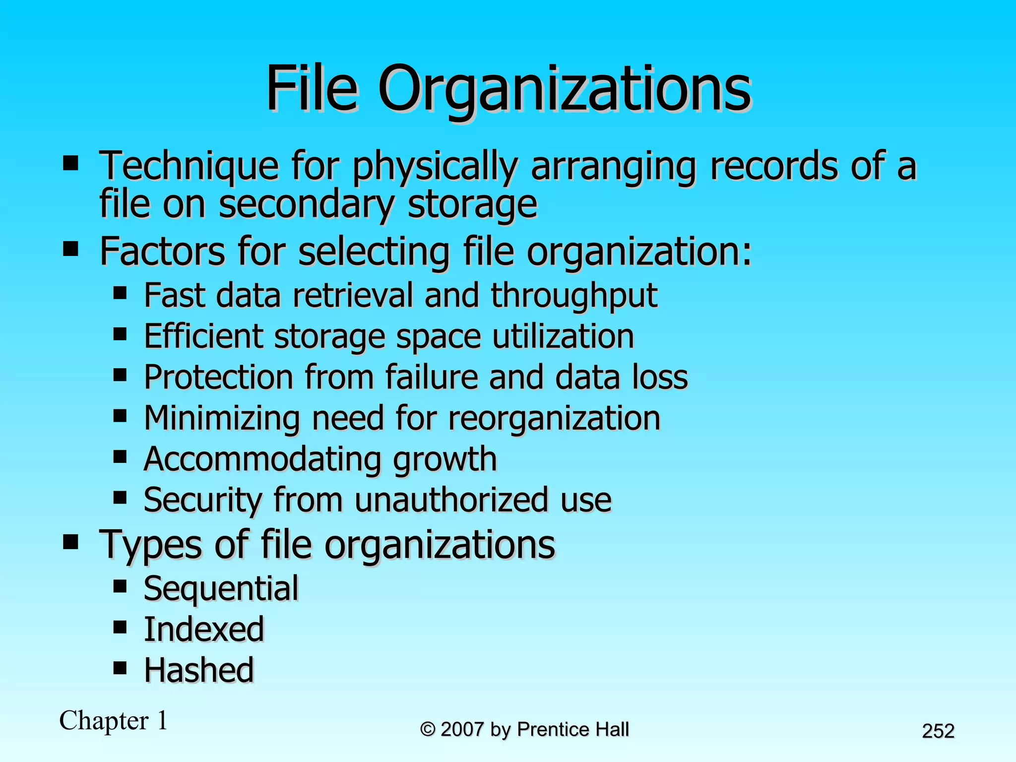 File Organizations Technique for physically arranging records of a file on secondary storage Factors for selecting file organization: Fast data retrieval and throughput Efficient storage space utilization Protection from failure and data loss Minimizing need for reorganization Accommodating growth Security from unauthorized use Types of file organizations Sequential Indexed Hashed 