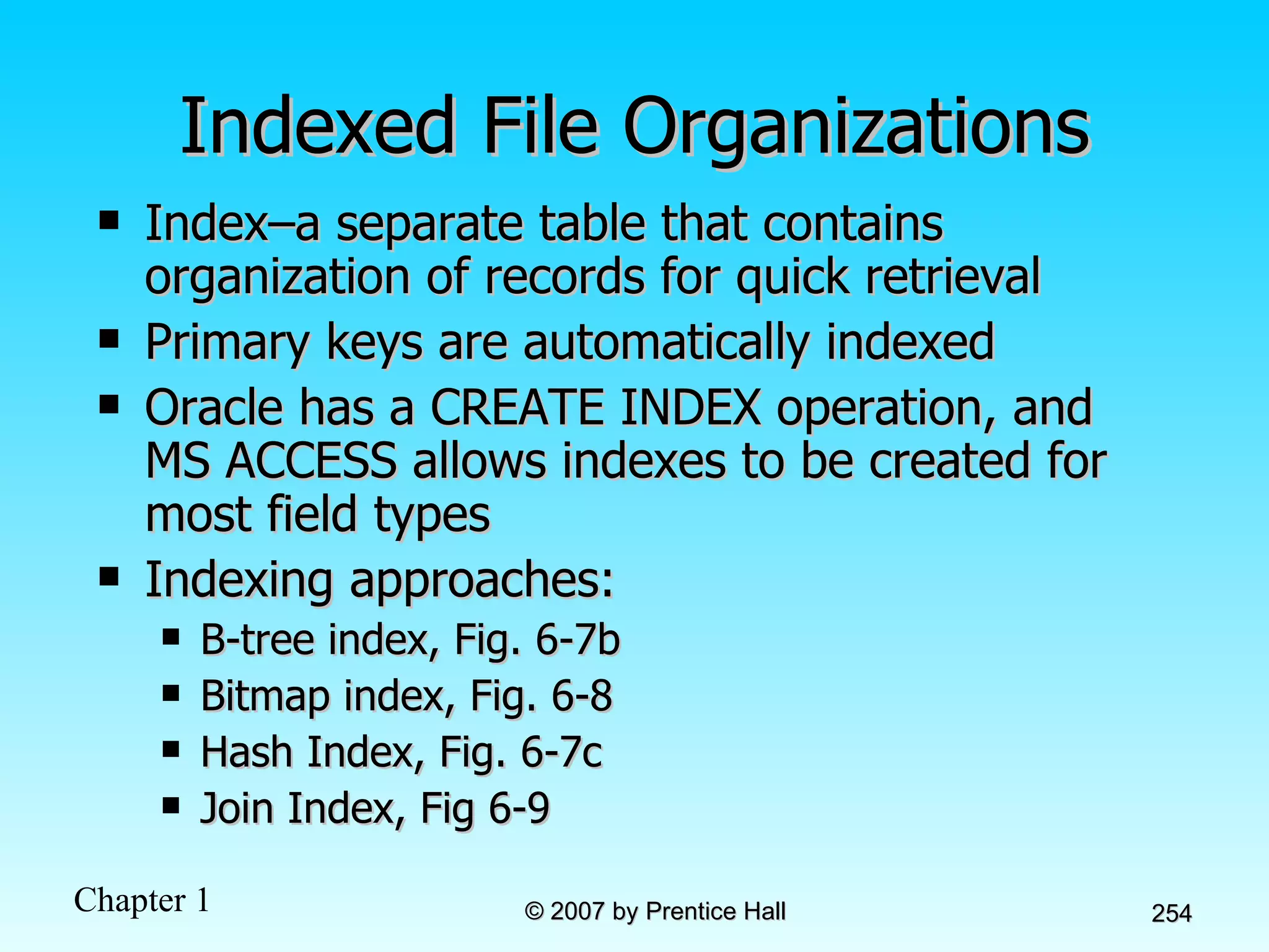Indexed File Organizations Index–a separate table that contains organization of records for quick retrieval Primary keys are automatically indexed Oracle has a CREATE INDEX operation, and MS ACCESS allows indexes to be created for most field types Indexing approaches: B-tree index, Fig. 6-7b Bitmap index, Fig. 6-8 Hash Index, Fig. 6-7c Join Index, Fig 6-9 