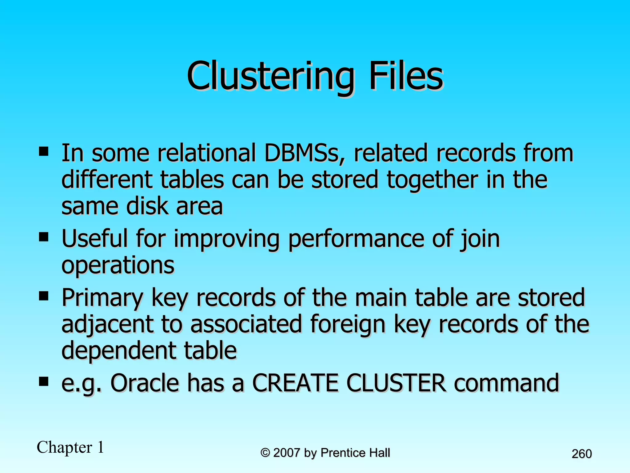 Clustering Files In some relational DBMSs, related records from different tables can be stored together in the same disk area Useful for improving performance of join operations Primary key records of the main table are stored adjacent to associated foreign key records of the dependent table e.g. Oracle has a CREATE CLUSTER command 