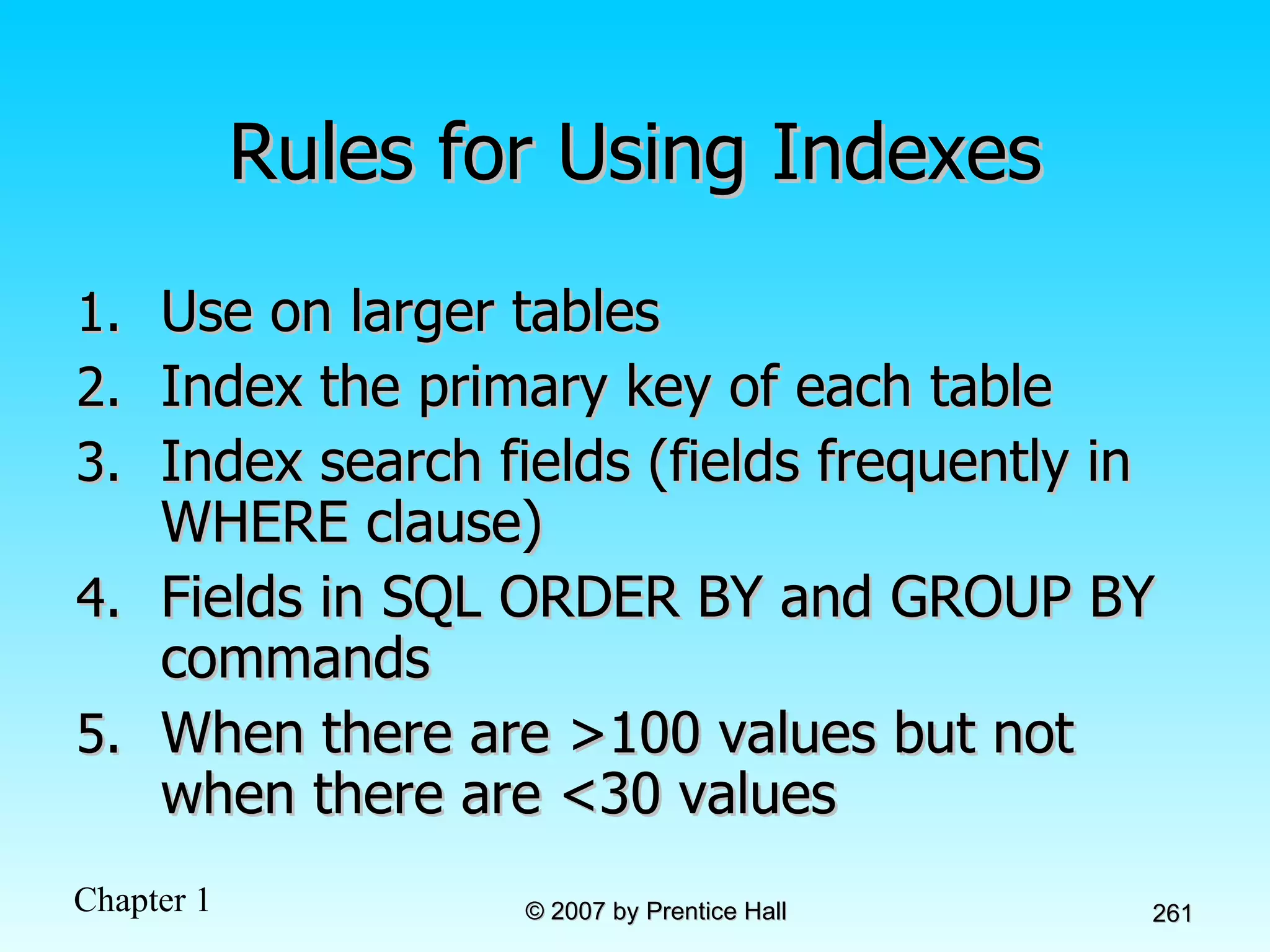 Rules for Using Indexes Use on larger tables Index the primary key of each table Index search fields (fields frequently in WHERE clause) Fields in SQL ORDER BY and GROUP BY commands When there are >100 values but not when there are <30 values 