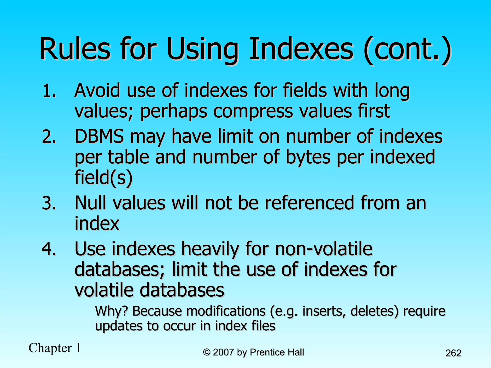 Rules for Using Indexes (cont.) Avoid use of indexes for fields with long values; perhaps compress values first DBMS may have limit on number of indexes per table and number of bytes per indexed field(s) Null values will not be referenced from an index Use indexes heavily for non-volatile databases; limit the use of indexes for volatile databases Why? Because modifications (e.g. inserts, deletes) require updates to occur in index files 
