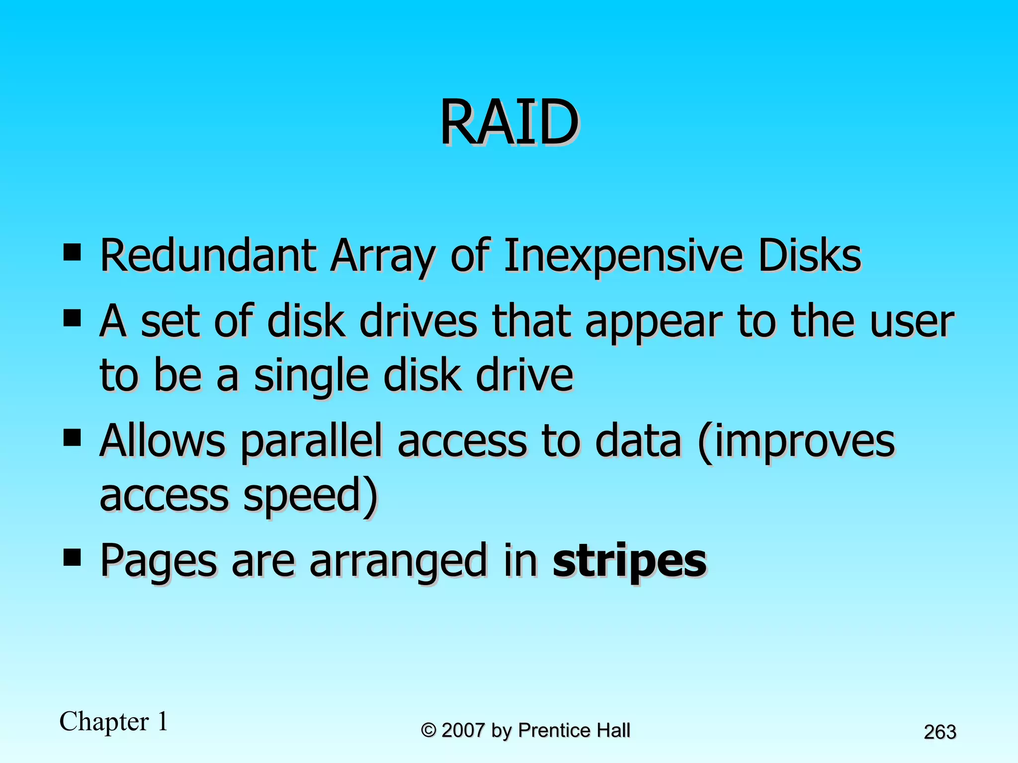 RAID Redundant Array of Inexpensive Disks A set of disk drives that appear to the user to be a single disk drive Allows parallel access to data (improves access speed) Pages are arranged in  stripes 
