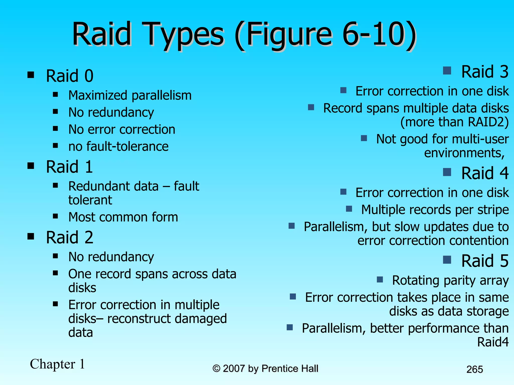 Raid Types (Figure 6-10) Raid 0 Maximized parallelism No redundancy No error correction no fault-tolerance Raid 1 Redundant data – fault tolerant Most common form Raid 2 No redundancy One record spans across data disks Error correction in multiple disks– reconstruct damaged data Raid 3 Error correction in one disk Record spans multiple data disks (more than RAID2) Not good for multi-user environments,  Raid 4 Error correction in one disk Multiple records per stripe Parallelism, but slow updates due to error correction contention Raid 5 Rotating parity array Error correction takes place in same disks as data storage Parallelism, better performance than Raid4 
