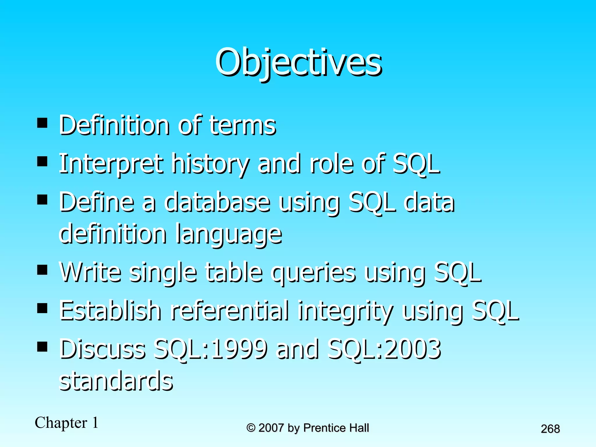 Objectives Definition of terms Interpret history and role of SQL  Define a database using SQL data definition language Write single table queries using SQL Establish referential integrity using SQL Discuss SQL:1999 and SQL:2003 standards 