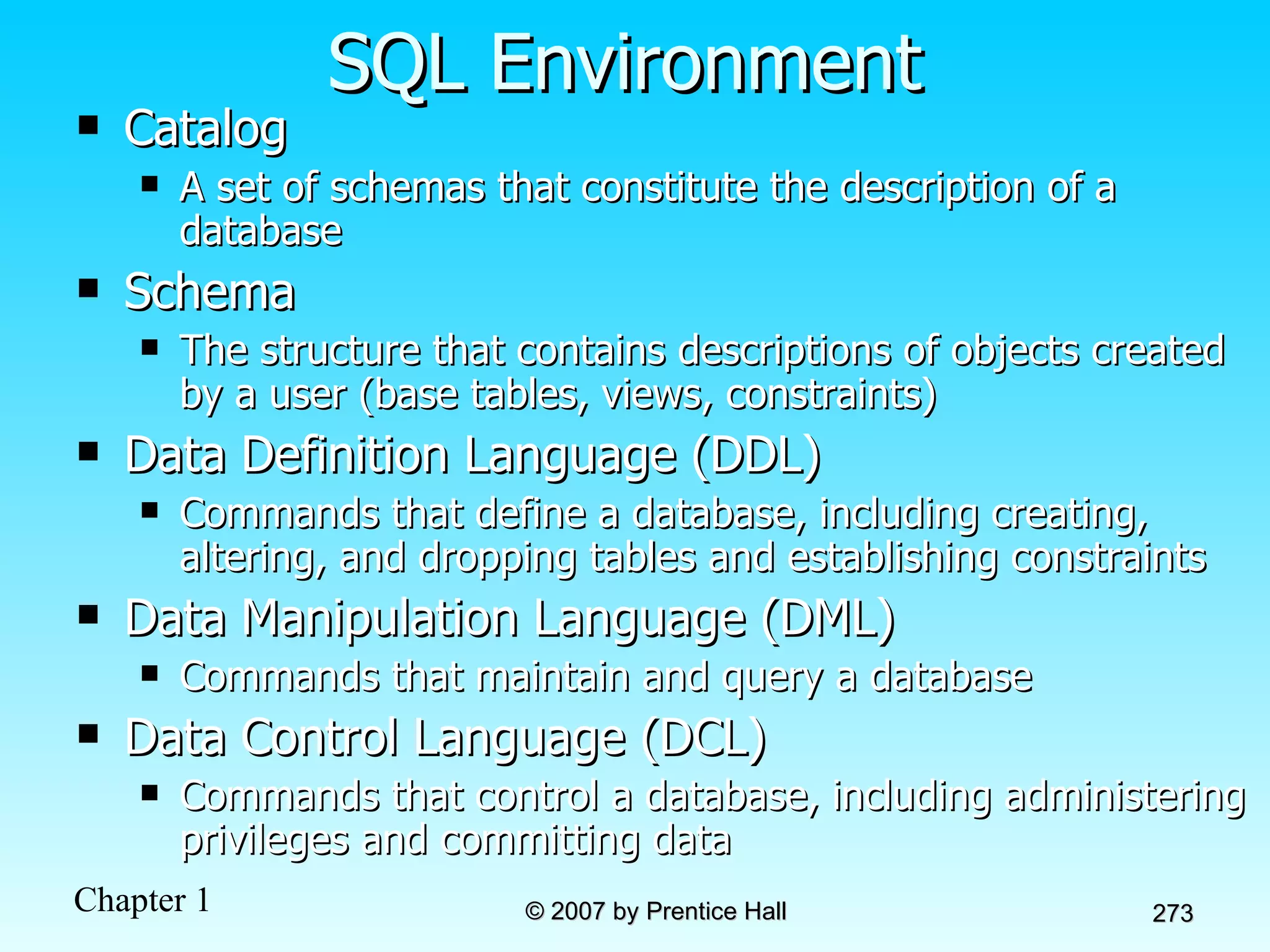 SQL Environment Catalog   A set of schemas that constitute the description of a database Schema The structure that contains descriptions of objects created by a user (base tables, views, constraints) Data Definition Language (DDL) Commands that define a database, including creating, altering, and dropping tables and establishing constraints Data Manipulation Language (DML) Commands that maintain and query a database Data Control Language (DCL) Commands that control a database, including administering privileges and committing data 