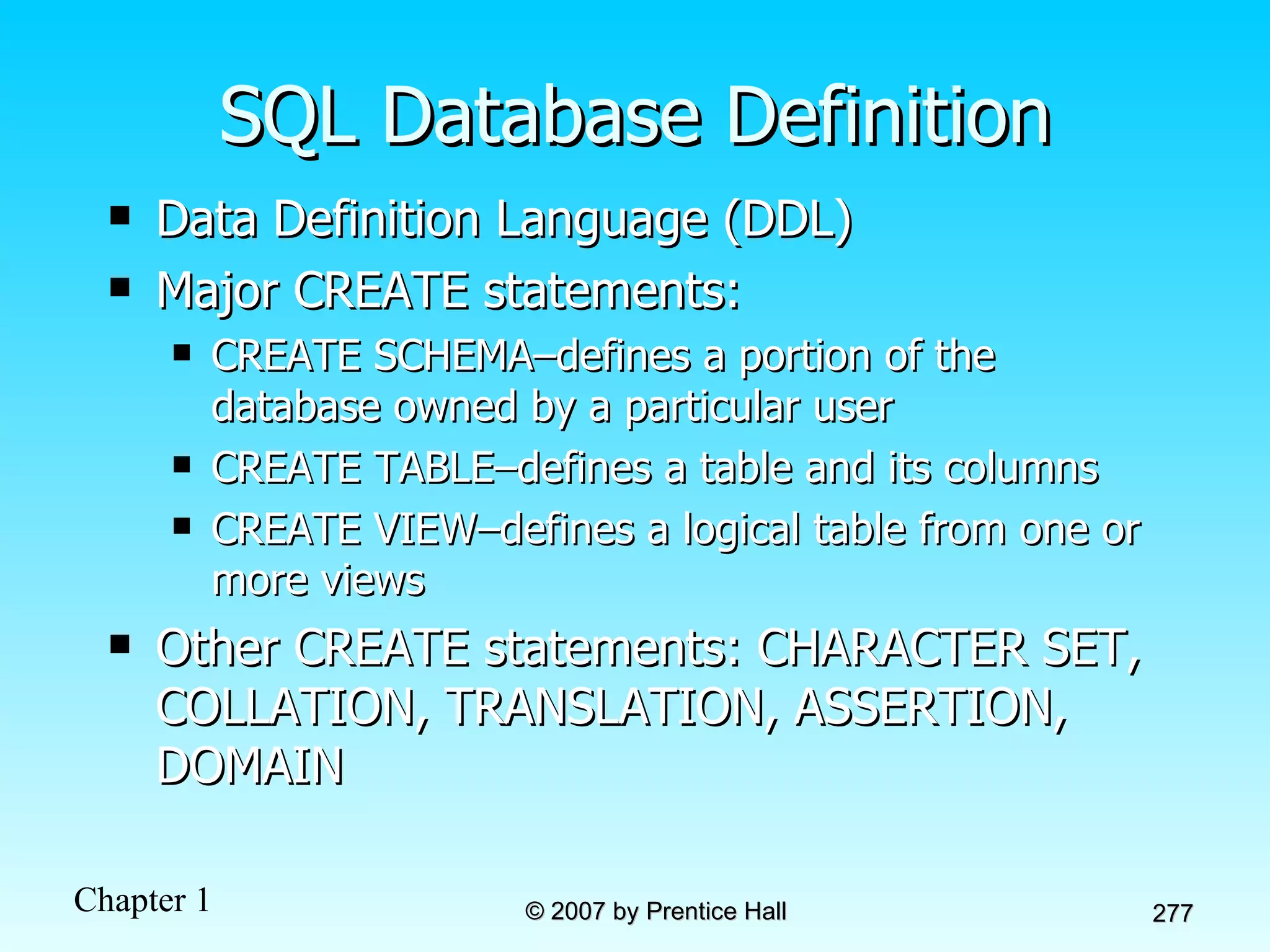 SQL Database Definition Data Definition Language (DDL) Major CREATE statements: CREATE SCHEMA–defines a portion of the database owned by a particular user CREATE TABLE–defines a table and its columns CREATE VIEW–defines a logical table from one or more views Other CREATE statements: CHARACTER SET, COLLATION, TRANSLATION, ASSERTION, DOMAIN 