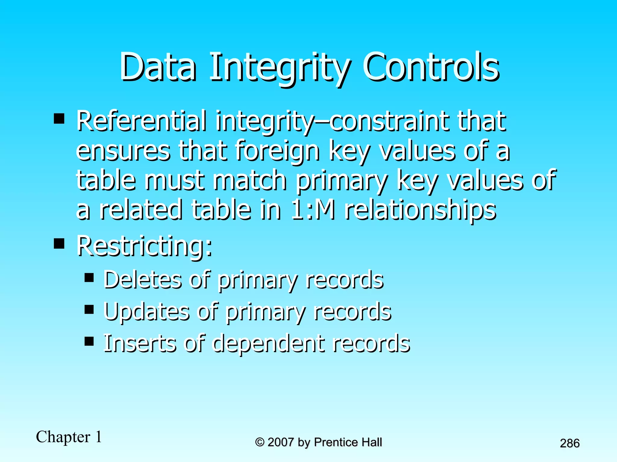 Data Integrity Controls Referential integrity–constraint that ensures that foreign key values of a table must match primary key values of a related table in 1:M relationships Restricting: Deletes of primary records Updates of primary records Inserts of dependent records 