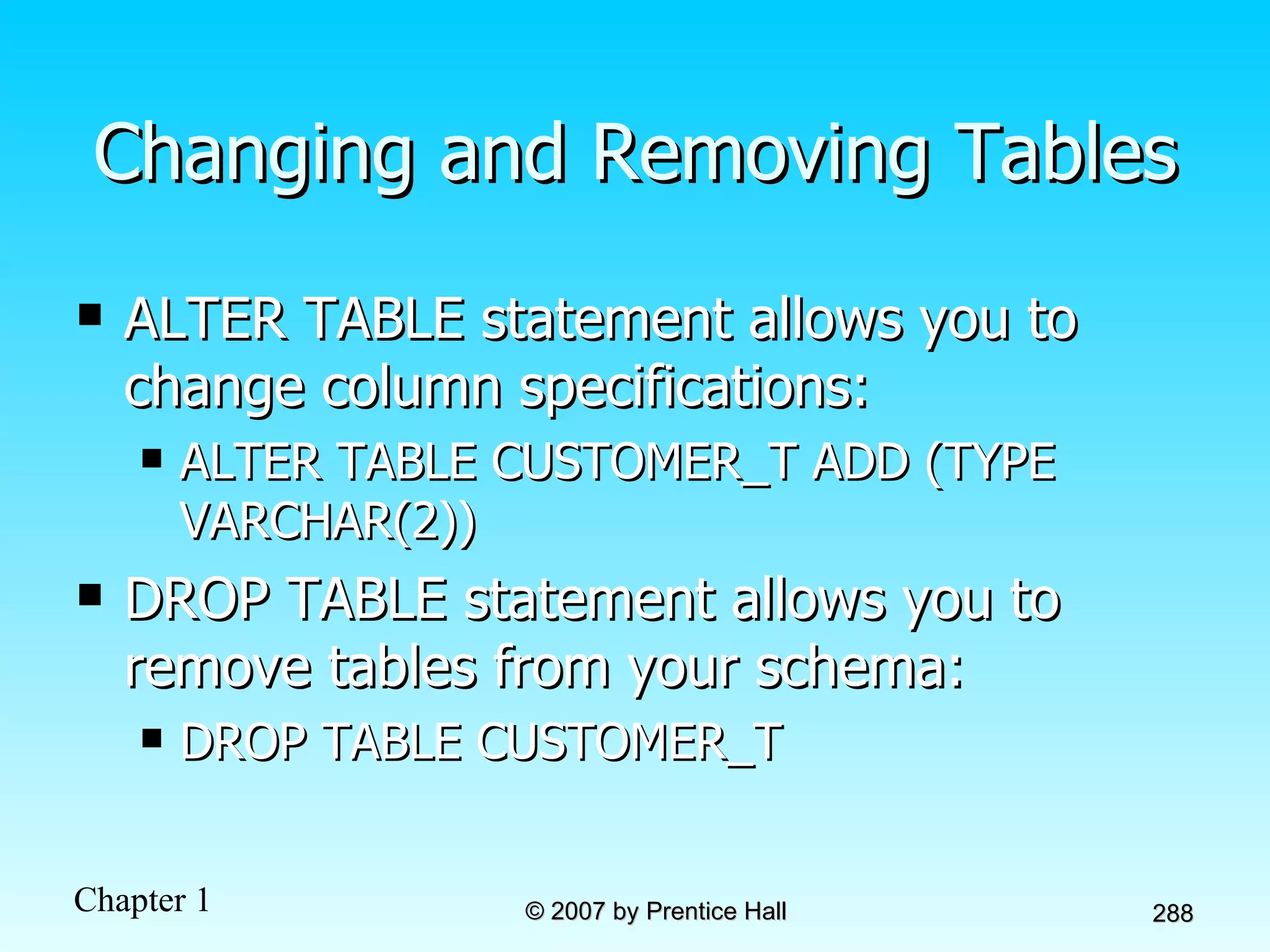 Changing and Removing Tables ALTER TABLE statement allows you to change column specifications: ALTER TABLE CUSTOMER_T ADD (TYPE VARCHAR(2)) DROP TABLE statement allows you to remove tables from your schema: DROP TABLE CUSTOMER_T 