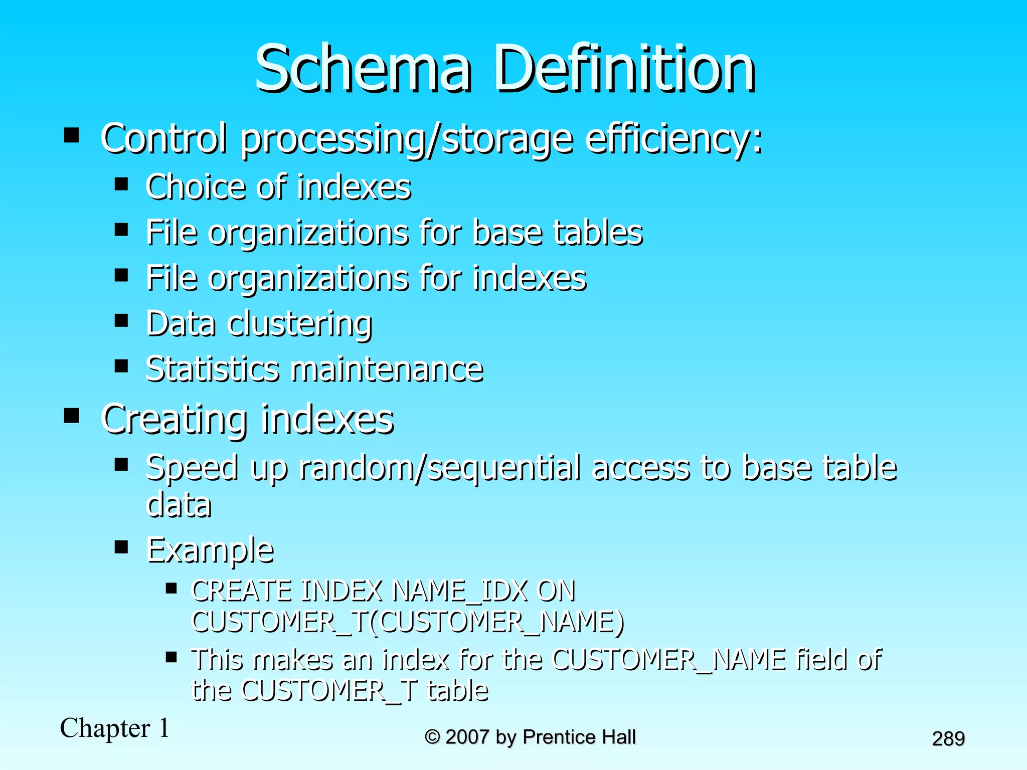 Schema Definition Control processing/storage efficiency: Choice of indexes File organizations for base tables File organizations for indexes Data clustering Statistics maintenance Creating indexes Speed up random/sequential access to base table data Example CREATE INDEX NAME_IDX ON CUSTOMER_T(CUSTOMER_NAME) This makes an index for the CUSTOMER_NAME field of the CUSTOMER_T table 